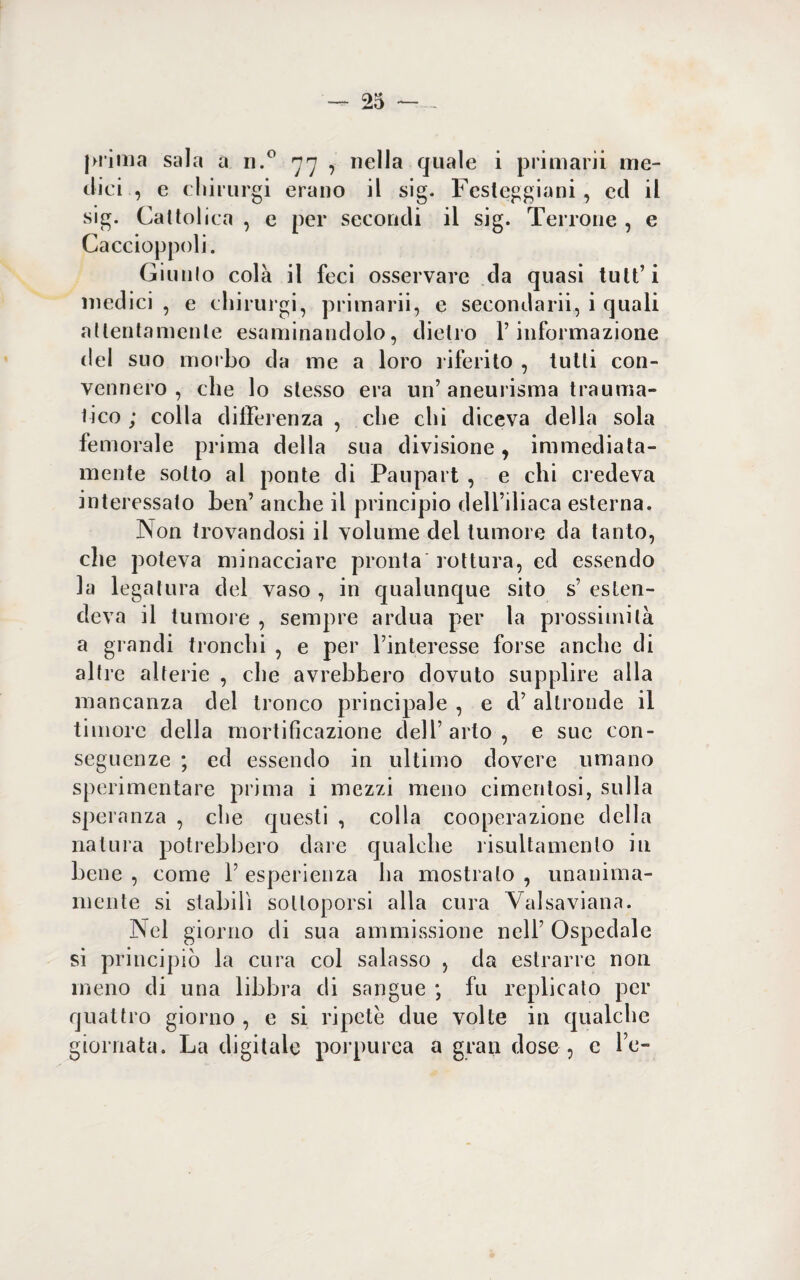 prima sala a n.° 77 , nella quale i primarii me¬ dici , e cliirurgi erano il sig. Festeggiarli, ed il sig. Cattolica , e per secondi il sig. Terrone , e Caccioppoli. Giunto colà il feci osservare da quasi tutt’i medici , e cliirurgi, primarii, e secondarii, i quali attentamente esaminandolo, dietro F informazione del suo morbo da me a loro riferito , tutti con¬ vennero , che lo stesso era un’aneurisma trauma¬ tico ; colla di Ile lenza , che chi diceva della sola femorale prima della sua divisione, immediata¬ mente sotto al ponte di Paupart , e chi credeva interessato ben’ anche il principio dell’iliaca esterna. Non trovandosi il volume del tumore da tanto, che poteva minacciare pronta rottura, ed essendo la legatura del vaso , in qualunque sito s’ esten¬ deva il tumore , sempre ardua per la prossimità a grandi tronchi , e per l’interesse forse anche di altre alterie , che avrebbero dovuto supplire alla mancanza del tronco principale , e d’ altronde il timore della mortificazione dell’ arto , e sue con¬ seguenze ; ed essendo in ultimo dovere umano sperimentare prima i mezzi meno cimentosi, sulla speranza , che questi , colla cooperazione della natura potrebbero dare qualche risultamenlo in bene , come 1’ esperienza ha mostrato , unanima- niente si stabilì sottoporsi alla cura Valsaviana. Nel giorno di sua ammissione nell’ Ospedale si principiò la cura col salasso , da estrarre non meno di una libbra di sangue ; fu replicato per quattro giorno , e si ripete due volte in qualche giornata. La digitale porpurea a gran dose , c l e-