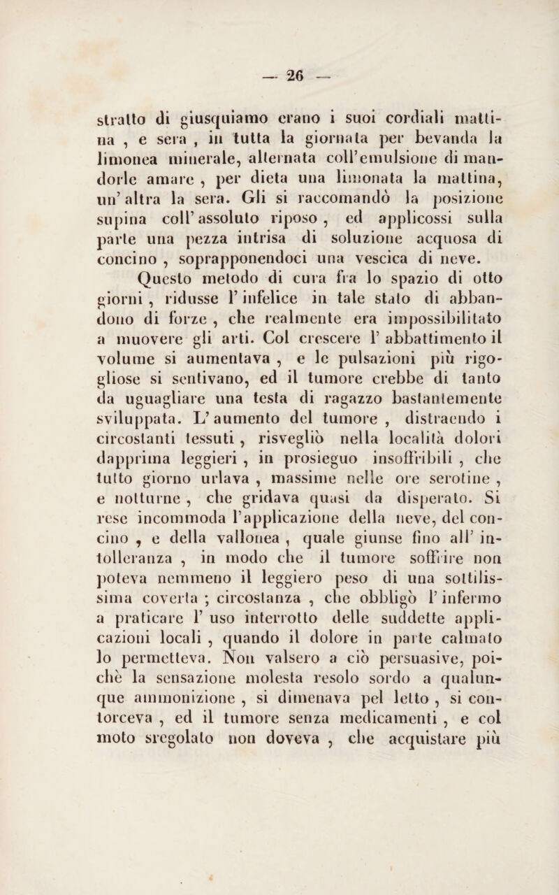 slralto di giusquiamo erano i suoi cordiali matti¬ na , e sera , in tutta la giornata per bevanda la li Dionea minerale, alternata coll’emulsione di man¬ dorle amare , per dieta una limonata la mattina, un’ altra la sera. Gli si raccomandò la posizione supina coll’assoluto riposo, ed applicossi sulla parte una pezza intrisa di soluzione acquosa di concino , soprapponendoci una vescica di neve. Questo metodo di cura fra lo spazio di otto giorni , ridusse l’infelice in tale stalo di abban¬ dono di forze , die realmente era impossibilitato a muovere gli arti. Col crescere 1’ abbattimento il volume si aumentava , e le pulsazioni più rigo¬ gliose si sentivano, ed il tumore crebbe di tanto da uguagliare una testa di ragazzo bastantemente sviluppata. L’aumento del tumore, distraendo i circostanti tessuti , risvegliò nella località dolori dapprima leggieri , in prosieguo insoffribili , die tutto giorno urlava , massime nelle ore serotine , e notturne , che gridava quasi da disperato. Si rese incommoda l’applicazione della neve, del con¬ cino , e della vallonea , quale giunse fino all’ in¬ tolleranza , in modo che il tumore soffrire non poteva nemmeno il leggiero peso di una sottilis¬ sima coverta ; circostanza , che obbligò l’infermo a praticare f uso interrotto delle suddette appli¬ cazioni locali , quando il dolore in parte calmato lo permetteva. Non valsero a ciò persuasive, poi¬ ché la sensazione molesta resolo sordo a qualun¬ que ammonizione , si dimenava pel letto , si con¬ torceva , ed il tumore senza medicamenti , e col moto sregolato non doveva , che acquistare piu