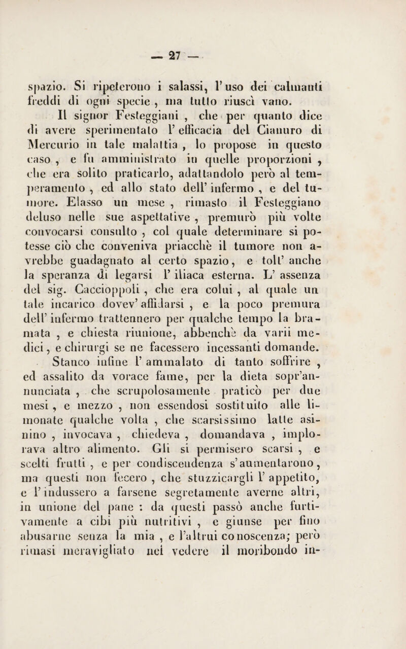 spazio. Si ripeterono i salassi, Fuso dei calmanti freddi di ogni specie , ma tutto riuscì vano. Il signor Festeggiarli , che per quanto dice di avere sperimentalo P etlìcacia dei Cianuro di Mercurio in tale malattia , lo propose in questo caso , e fu amministrato in quelle proporzioni , che era solito praticarlo, adattandolo però al tem¬ peramento , ed allo stato deli’ infermo , e del tu¬ more. Elasso un mese , rimasto il Festeggiano deluso nelle sue aspettative , premurò piu volte convocarsi consulto , col quale determinare si po¬ tesse ciò che conveniva priacclie il tumore non a- vrebbe guadagnato al certo spazio, e toll’ anche la speranza di legarsi P iliaca esterna. L’ assenza del sig. Caccioppoli , che era colui , al quale un tale incarico dovev’ affidarsi , e la poco premura dell’infermo trattennero per qualche tempo la bra¬ mata , e chiesta riunione, abbench'e da varii me¬ dici , e chirurgi se ne facessero incessanti domande. Stanco infine P ammalato di tanto soffrire , ed assalito da vorace fame, per la dieta sopr’an- nunciata , che scrupolosamente praticò per due mesi , e mezzo , non essendosi sostituito alle li¬ monate qualche volta , che scarsissimo latte asi¬ nino , invocava , chiedeva , domandava , implo¬ rava altro alimento. Gli si permisero scarsi , e scelti frutti, e per condiscendenza s’aumentarono, ma questi non fecero , che stuzzicargli P appetito, e l’indussero a farsene segretamente averne altri, in unione del pane : da questi passò anche furti¬ vamente a cibi piu nutritivi , c giunse per fino abusarne senza la mia , e l’altrui conoscenza; però rimasi meravigliato nei vedere il moribondo in-