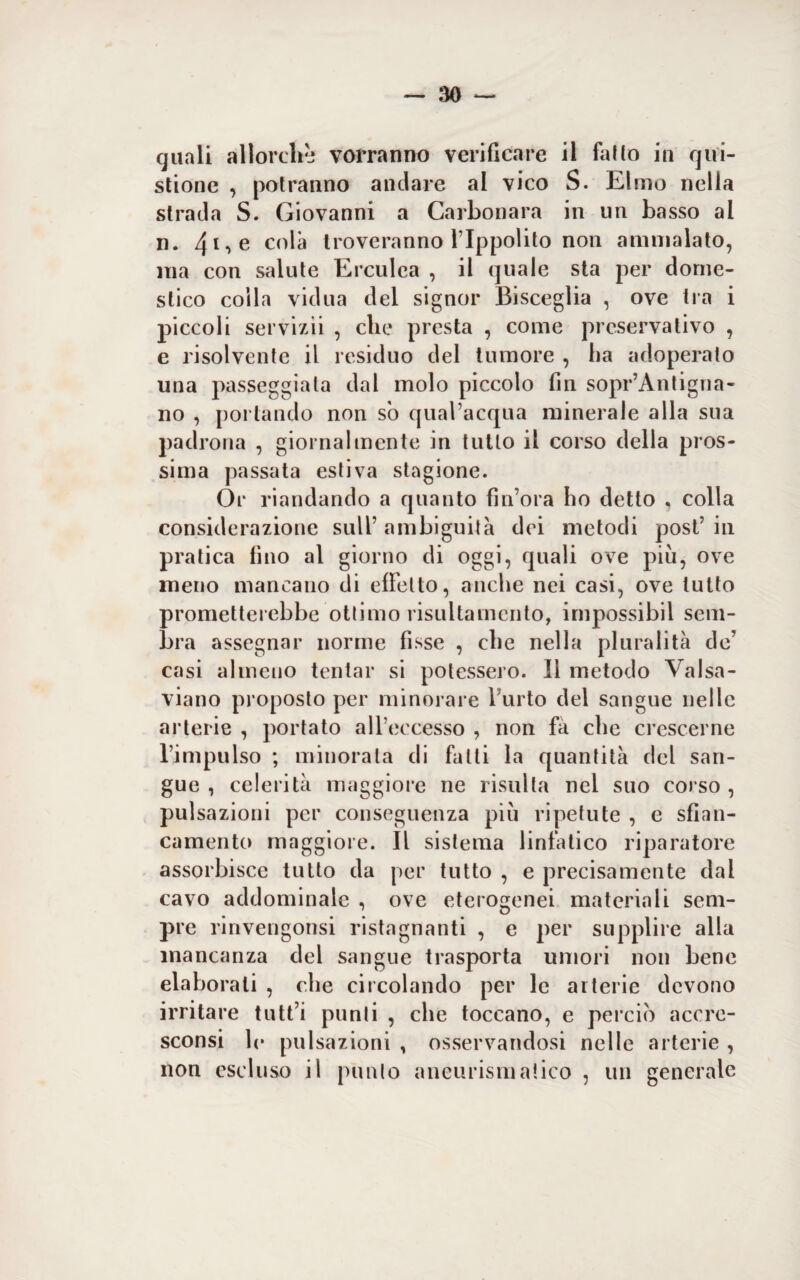 quali allorché vorranno verificare il fallo in que¬ stione , potranno andare al vico S. Elmo nella strada S. Giovanni a Carbonara in un basso al n. 4i,e colà troveranno l’Ippolito non ammalato, ma con salute Erculea , il quale sta per dome¬ stico coila vicina del signor Bisceglia , ove tra i piccoli servizii , che presta , come preservativo , e risolvente il residuo del tumore , ha adoperato una passeggiala dal molo piccolo fin sopr’Antigna- no , portando non so qual’acqua minerale alla sua padrona , giornalmente in tutto il corso della pros¬ sima passata estiva stagione. Or riandando a quanto fin’ora ho detto . colla considerazione sull’ ambiguità dei metodi post’ in pratica fino al giorno di oggi, quali ove più, ove meno mancano di effetto, anche nei casi, ove lutto prometterebbe ottimo risultamento, impossibil sem¬ bra assegnar norme fisse , che nella pluralità de’ casi almeno tentar si potessero. Il metodo Valsa - viano proposto per minorare f urto del sangue nelle arterie , portato all’eccesso , non fa che crescerne l’impulso ; minorala di fatti la quantità del san¬ gue , celerità maggiore ne risulta nel suo corso , pulsazioni per conseguenza più ripetute , e sban¬ camento maggiore. Il sistema linfàtico riparatore assorbisce tutto da per tutto , e precisamente dal cavo addominale , ove eterogenei materiali sem¬ pre rinvengonsi ristagnanti , e per supplire alla mancanza del sangue trasporta umori non bene elaborati , che circolando per le arterie devono irritare tutt i punii , che toccano, e perciò accre- sconsi le pulsazioni , osservandosi nelle arterie , non escluso il punto aneurismatico , un generale