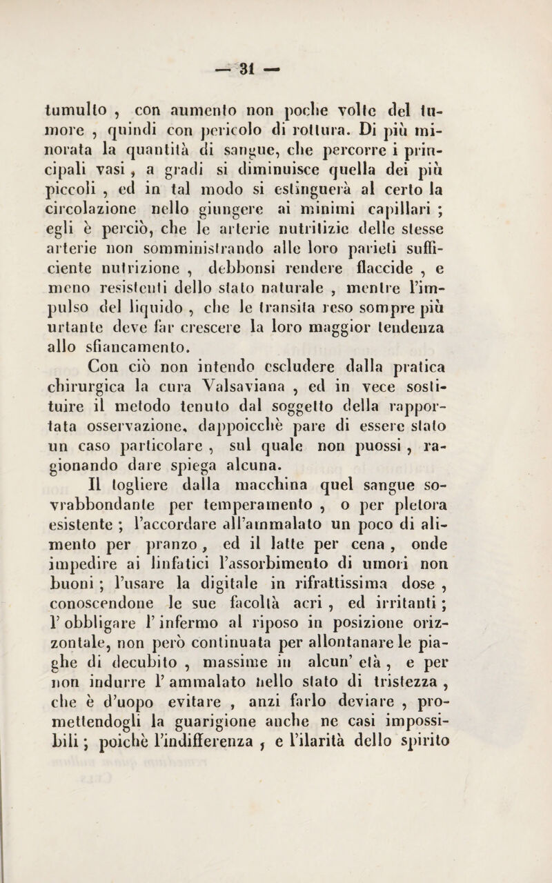 tumulto , con aumento non poche volle del tu¬ more , quindi con pericolo di rottura. Di piu mi¬ norata la quantità di sangue, che percorre i prin¬ cipali vasi , a gradi si diminuisce quella dei piu piccoli , ed in tal modo si estinguerà al certo la circolazione nello giungere ai minimi capillari ; egli è perciò, che le arterie nutritizie delle stesse arterie non somministrando alle loro parieli suffi¬ ciente nutrizione , debbonsi rendere flaccide , e meno resistenti dello stalo naturale , mentre l’im¬ pulso del liquido , che le transita reso sompre più urtante deve far crescere la loro maggior tendenza allo sbancamento. Con ciò non intendo escludere dalla pratica chirurgica la cura Valsaviana , ed in vece sosti¬ tuire il metodo tenuto dal soggetto della rappor¬ tata osservazione, dappoicchè pare di essere stato un caso particolare , sul quale non puossi , ra¬ gionando dare spiega alcuna. Il togliere dalla macchina quel sangue so¬ vrabbondante per temperamento , o per pletora esistente ; l’accordare all’ammalato un poco di ali¬ mento per pranzo, ed il latte per cena , onde impedire ai linfatici l’assorbimeoto di umori non buoni ; l’usare la digitale in rifrattissima dose , conoscendone le sue facoltà acri , ed irritanti ; T obbligare l’infermo al riposo in posizione oriz¬ zontale, non però continuata per allontanare le pia¬ ghe di decubito , massime in alcun’ età , e per non indurre 1’ ammalato hello stato di tristezza , che è d’uopo evitare , anzi farlo deviare , pro¬ mettendogli la guarigione anche ne casi impossi¬ bili ; poiché Tindifferenza , e l’ilarità dello spirito