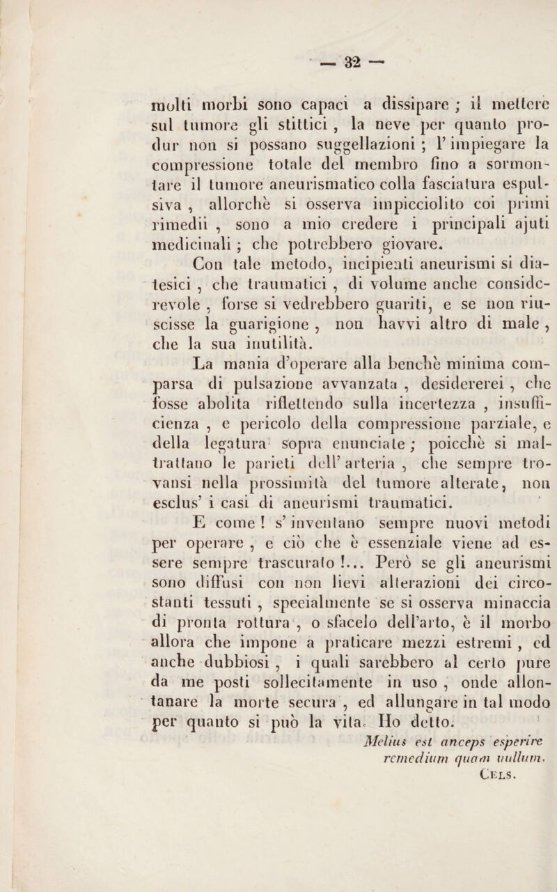 molti morbi sono capaci a dissipare ; il mettere sul tumore gli stittici , la neve per quanto pro- dur non si possano suggellazioni ; V impiegare la compressione totale del membro fino a sormon¬ tare il tumore aneurismatico colla fasciatura espul¬ siva , allorché si osserva impicciolito coi primi rimedii , sono a mio credere i principali ajuti medicinali ; che potrebbero giovare. Con tale metodo, incipienti aneurismi si dia¬ tesici , che traumatici , di volume anche conside¬ revole , forse si vedrebbero guariti, e se non riu¬ scisse la guarigione , non havvi altro di male , che la sua inutilità. La mania d’operare alla benché minima com¬ parsa di pulsazione avvanzata , desidererei , che fosse abolita riflettendo sulla incertezza , insuffi¬ cienza , e pericolo della compressione parziale, e della legatura sopra enunciale; poicchè si mal¬ trattano le parie ti dell’ arteria , che sempre tro¬ vatisi nella prossimità del tumore alterate, non esclus’ i casi di aneurismi traumatici. E come ! s’inventano sempre nuovi metodi per operare , e ciò che e essenziale viene ad es¬ sere sempre trascurato !... Però se gli aneurismi sono diffusi con non lievi alterazioni dei circo¬ stanti tessuti , speeialmenle se si osserva minaccia di pronta rottura , o sfacelo dell’arto, e il morbo allora che impone a praticare mezzi estremi , cd anche dubbiosi , i quali sarebbero al certo pure da me posti sollecitamente in uso , onde allon¬ tanare la morte secura , ed allungare in tal modo per quanto si può la vita. Ho detto. Mcliu$ est anceps esperire remedium quaeii valium. Cels.