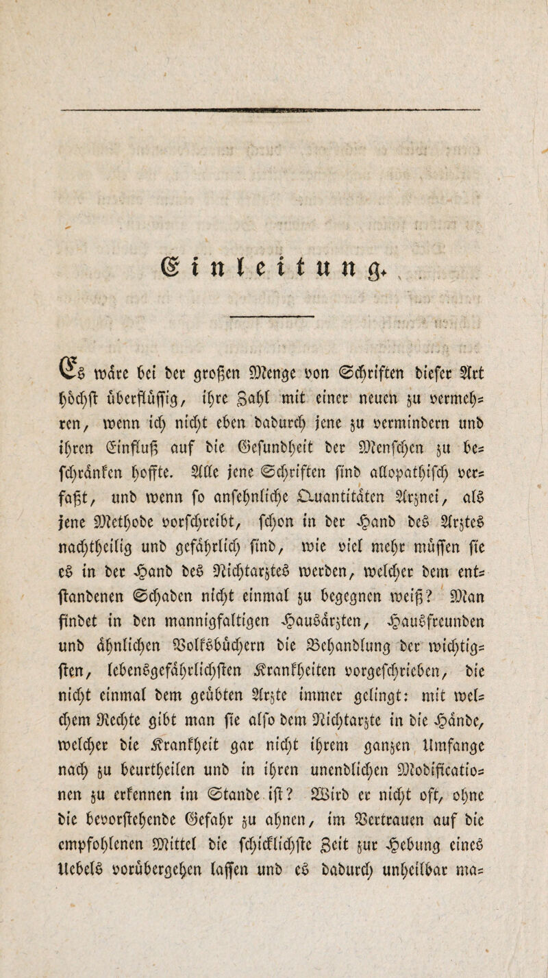 Einleitung* E§ wate 6ei bet großen 9)?enge »on ©Triften biefer 2frt hod)ff übetffuffig, ihre gal)! mit einer neuen $u oermeh= ren, wenn xd) nid;t eben baburd; jene $u oerminbern unb ihren <5infXuf5 auf bie 0efunbl)eit ber $tenfd)en $u be* fd)rdnfen hoffte. 2111e jene ©djrtften finb aüopatbtfdj uu fagt, unb wenn fo anfehnlidje £iuantitaten ^nei, alb jene 9)M)obe ^orfc^teibt, fd;on in ber ^anb beb £lrjteb nad)theilig unb gefdhtlid) finb, wie mel mehr muffen fte eb in ber Jpanb beb ^id)tar§te^ werben, we(d;er bem ent= ftanbenen 0d)aben nicht einmal $u begegnen weiff? $?an ftnbet in ben mannigfaltigen dbaubdrjten, ^aubfreunben unb dhnlidjen $olfbbüd)ern bie 33el)anblung ber wifytigs ften, lebenbgefdhrlid;ffen dvranffeiten oorgefdirieben, bie nicht einmal bem geübten 21r$te immer gelingt: mit wcl= d)em D^ed^te gibt man fte alfo bem üftidjtar^te in bie £anbe, weldjer bie ^ranfl)eit gar nid;t ihrem ganzen Umfange nad) &u beurteilen unb in ihren unenblid;en ^obiftcatio= nen $u erfennen im 0tanbe iff? 2Birb er nid;t oft, ohne bie beoorffehenbe ©efal)r §u ahnen, im Vertrauen auf bie empfohlenen Mittel bie fd)tdlid)ffe geit jur Hebung eineb Uebelb oorübergehen (affen unb cb baburd; unheilbar ma=