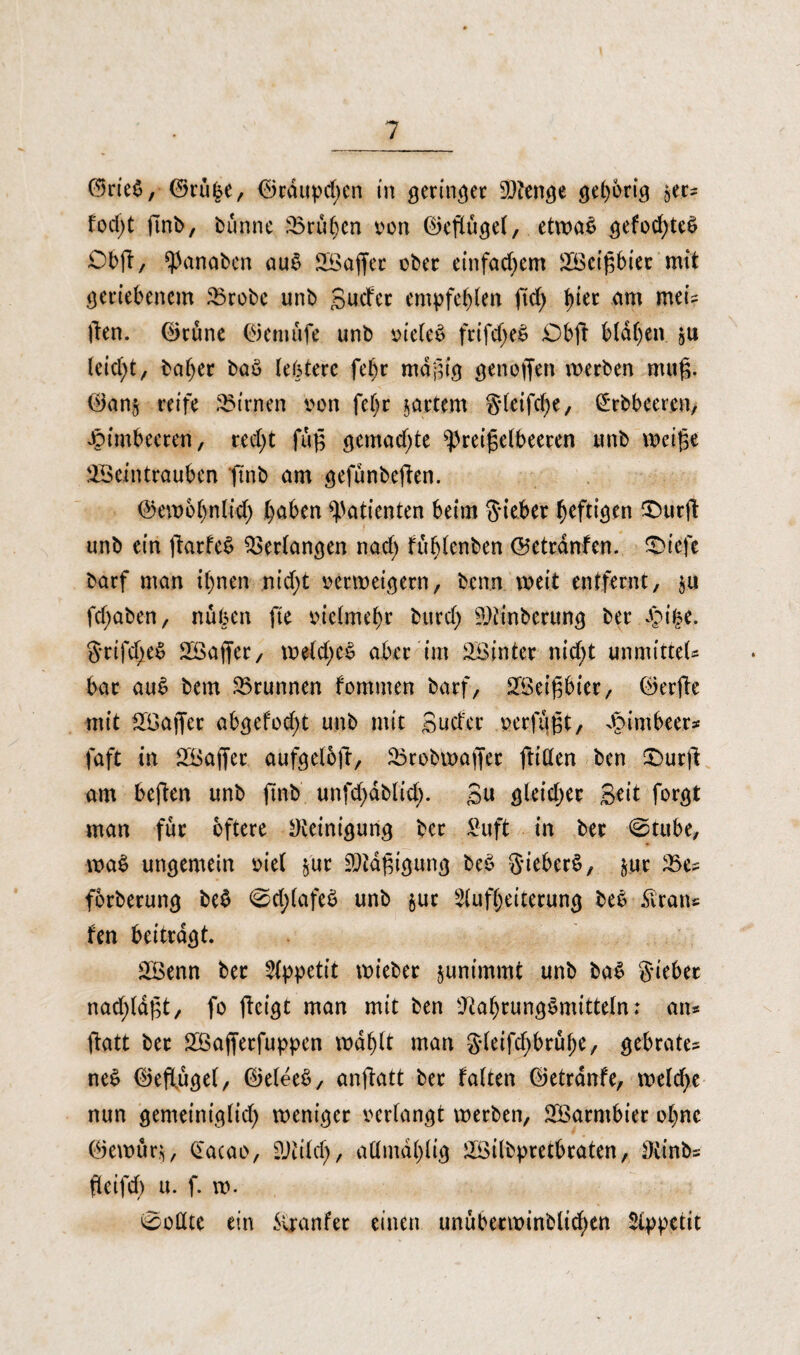 ©rie$, ©ru|e, ©rdupcf)en in geringer SOJenge gehörig ser* fod;t dnb, bunne frühen von ©eflugel, etwas gefochteS Obd/ panaben auS Waffer ober einfachem Weigbier mit geriebenem £robc unb guefer empfehlen ftd) am meis |len. ©tune ©emufe unb vielem frifd>eS £)bd blauen gu leicht, baljer baö lebterc fel)t mdgig genoffen werben mug. ©ans reife kirnen von fe|r sattem g-fetfe^e, (£rbbeercn, Himbeeren, recf>t fuß gemalte Preiselbeeren unb weige Weintrauben ftnb am gefunbeden. ©ewbljnlid) haben Patienten beim Sieber heftigen 3butd unb ein (tarfe£ Verlangen nad; fuhlenben ©etrdnfen. triefe barf man ihnen nid>t verweigern, benn weit entfernt, $u fcf;aben, nüben fte vielmehr burcl; Winberung ber £ifce. Srifd^eS Waffer, welchem aber im Winter nicht unmitteU bar auS bem Brunnen fommen barf, Weißbier, ©erde mit Waffer abgefod;t unb mit guefer verfugt, dbimbeer* faft in Waffer aufgelod, Wrobwaffer ftillen ben £>urd am beden unb finb unfd)dblid). gu gleicher geit forgt man für öftere Reinigung ber Suft in ber ©tube, waS ungemein viel jur Ntdgtgung beS SieberS, ^ur 25e* forberung be$ <0d;(afeS unb jur Aufheiterung beS £ran* fen beitragt. Wenn ber Appetit wieber junimmt unb baS Sieber nad;ldgt, fo detgt man mit ben Nahrungsmitteln: an* datt ber Wafferfuppen wählt man gbetfe^brü^e, gebrate* neS ©eflugel, ©eleeS, andutt ber falten ©etranfe, welche nun gemeiniglich weniger verlangt werben, Warmbier ohne ©ewur.g, Gacao, Ntilcl), attmdhlig Wilbpretbraten, Ninb* deifd) u. f. w. 0oßte ein Svranfer einen unuberwinblid)en Appetit