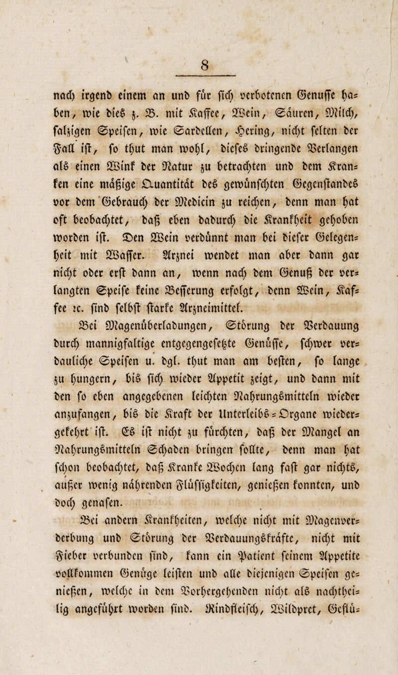 / nad) irgenb einem an unb für fid) t>et6otcncn ©enuffe fya? ben, wie bie$ $. 23. mit Kaffee, SQSein, Mauren, SDtild), fähigen ©peifen, wie ©arbeiten, gering, ntd>t fetten ber $aft iß, fo ttjut man rnotß, biefeS bringenbe Seetangen at$ einen 2Binf bet Statur zu betrachten unb bem ^cans fen eine mäßige Ciuantitdt beS gewunfd;ten ©egcnßanbeS oot bem ©ebraud; bet 9)iebicin zu reichen, benn man f)at oft beobachtet, baß eben baburd; bie £tanff)eit gehoben worben iß. £>en EXBein oerbünnt man bei biefer ©etegen? beit mit 2ßaßer. Arznei wenbet man aber bann gar nicht ober erß bann an, wenn nad) bem ©enuß ber oer? tankten ©peife feine 23efferung erfolgt, benn 2£ein, £af? fee :c. ßnb felbß ßarfe Arzneimittel. SBei 9)iagenubertabungen, ©torung ber Verbauung burd) mannigfaltige entgegengefeljte ©enüße, fd)wet oer? bauliche ©peifen u. bgl. tl)ut man am beßen, fo lange Zu bunkern, bis ftd> wieber Appetit zeigt, unb bann mit ben fo eben angegebenen leichten 9?af)rung$mitteln wieber anzufangen,, bis bie £raft ber Unterleibs = Organe wieber? gefeilt iß. (£S iß nicht zu furdßen, baß ber fanget an 9tal)tung$mitteln ©d)aben bringen foffte, benn man l;at fd)on beobad;tet, baß ^ranfe 2Bod;en lang faß gar nid)tS, 4 außer wenig nd()renbcn glufftgfeiten, genießen fonnten, unb bod; genafen. 2$ei anbern Äranfbeiten, welche nicht mit 2)tageiwer? berbung unb ©torung ber 23erbauungSfrdfte, nicht mit Sieber oerbunben ftnb, fann ein Patient feinem Appetite oodfommen ©enuge leißen unb ade biejenigen ©peifen ge? nießen, weld;e in bem 23orf)ergebenben nicht als nad)tt)cU tig angeführt worben ftnb. Otinbßeifd;, SLßilbpret, ©eßu?