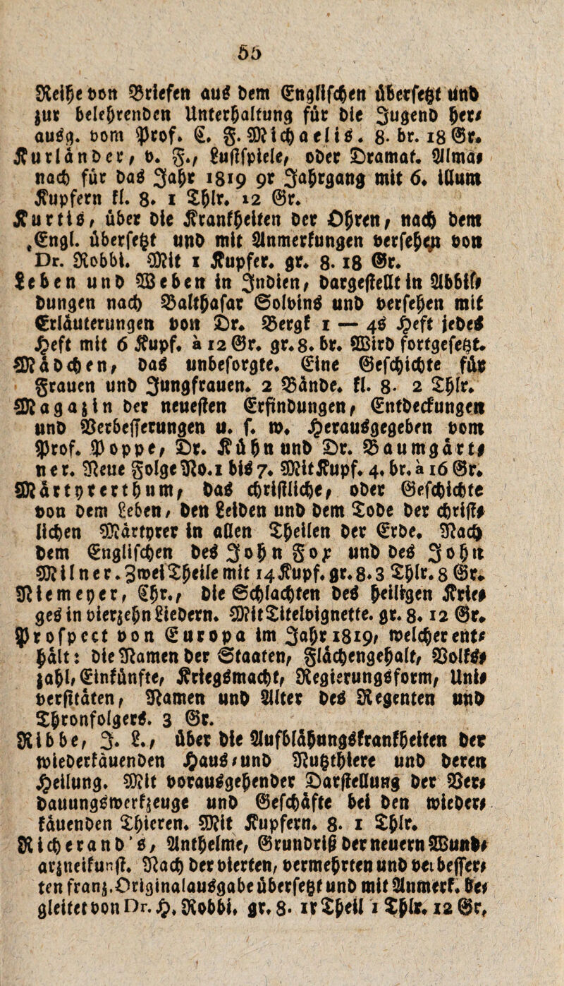 Sieibeoon Briefen au$ Dem (Engfifcbenüberfegt ünD $ur belc&rcnDcn Unterhaltung für Oie 3u8**U> her# autfg. oom ^)rof* €. g. Michael i$. 8*br. i8@r* ÄurlanOa*/ b. g., guflfpieie, ober ©ramaf. 9Ilma# nach für Da$ 34* 1319 9t Sabrgang mit 6♦ iUum Tupfern fi. 8* 1 2blr, *2 ©*♦ Äurtio, über oie $ranfbeltcn Oer Öhre«/ nad& öeitt «€ngl. überfegt unO mit Slnmerfungen oerfeh^t bon Dr. Siobbi. €0?it 1 Äupfer. gr. 8* 18 ©r. !eben unO 23eben in 3nDien, Dargefleßtin 2ibbif# Dungen nad) 23altbafar ©olbinä unO berfehen mit €rläuterungen bott ©r. Söergf 1 — 4$ £eft jeDe$ £eft mit 6 #upf. ä 12 @r. gr.8. br. SBtrO fortgefegt. *föaDeben> oa$ unbeforgte. (Eine ©efcgicbte für grauen unO S^dNuen. 2 2$än0e. fl. 8- 2 2bfr. Eföagajin Oer neueren (ErftnDungenf €ntOecfungetr unO 93erbe|Tetungen u. f. n>« Jperauggcgeben Pont $rof. (floppe, ©r. JfübnunD ©r. 55aumgdrt# «er. Sfteue golge9ßo.i bi$7. SEttitÄupf. 4«br,a 16©r* SRdrtptertbum, Da$ cbrißlicbe, oOer ©efcbicbte t>on oem £eben/ Den Selben unO Oem 2oDe Oer griffe lieben Eftärtprer in aßen Steilen Oer (Erbe* 9}ac& Dem (Englifcben De$ 3°f> ** 8<>£ iinD De$ 3° 50? i I n e r * 3 wei 2beiie mit 14 Xupf, gr. 8* 3 2hir. 8 @r. Sßiemeper, <Ebr., Die ©cblacbten De$ heiligen jfrie# geöin oierjejn Siebern. 2D?it2iteibignetfe. gr. 8* 12 <8u 5)rofpcct bon (Europa im 34* *819/ melcberent# halt: Oie tarnen Der (Staaten, gldcbengebait, $8olf& jo^I# ^infünfte^ Ärtegämacbt, SiegierungOform, Uni# berfitaten, tarnen unD 2iiter OeO Siegenten unD Xbronfolgerg. 3 ©r, SUbbe, 3* über Die 2lufbtä5ttng$franfbeifen per toieDerfäuenOen #au$/unO SRugt&lere unO Deren Teilung, $ilt borauSgehenDer ©ar(ießung Oer 93er# Dauungßmerfjeuge unO ©efebäfte bei Den toieOer# fauenDen 2()ieren. 5Q?it Tupfern. $. 1 ijir. KicberanO’ß/ Sintbelme, ©runDriß Oer neuern SBuitD# arjneifuRfi« Siacb Deroierten, oermehrten unO bei beflfer# ten franj.Originalausgabe überfegt unO mit 21nmerf. De# gleitetbonOr.^^obbi, gr,8- xvSßetti JßfciaOr,