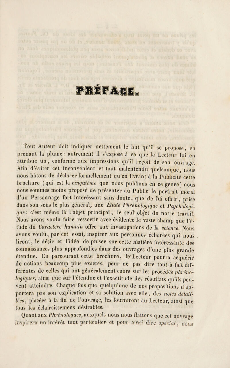 tout Auteur doit indiquer nettement le but qu’il se propose, en prenant la plume: autrement il s’expose à ce que le Lecteur lui en attribue un, conforme aux impressions qu’il reçoit de son ouvrage. Afin d’éviter cet inconvénient et tout malentendu quelconque, nous nous hâtons de déclarer formellement qu’en livrant à la Publicité cette brochure (qui est la cinquième que nous publions en ce genre) nous nous sommes moins proposé de présenter au Public le portrait moral d’un Personnage fort interéssant sans-doute, que de lui offrir, prise dans son sens le plus général, une Étude Phrériologique et Psychologi¬ que: c’est même là l’objet principal, le seul' objet de notre travail. Nous avons voulu faire ressortir avec évidence le vaste champ que l’é¬ tude du Caractère humain offre aux investigations de la science. Nous avons voulu, par cet essai, inspirer aux personnes éclairées qui nous liront, le désir et l’idée de puiser srur cette matière intéressante des connaissances plus approfondies dans des ouvrages d’une plus grande étendue. En parcourant cette brochure, le Lecteur pourra acquérir de notions beaucoup plus exactes, pour ne pas dire tout-à fait dif¬ férentes de celles qui ont généralement cours sur les procédés phréno- logiqucs, ainsi que sur l’étendue et l’exactitude des résultats qu’ils peu¬ vent atteindre. Chaque fois que quelqu’une de nos propositions n’ap¬ portera pas son explication et sa solution avec elle, des notes détail¬ lées, placées à la fin de l’ouvrage, les fourniront au Lecteur, ainsi que tous les éclaircissemens désirables. Quant aux Phrénologues, auxquels nous nous flattons que cet ouvrage inspirera un intérêt tout particulier et pour ainsi dire spécial, nous