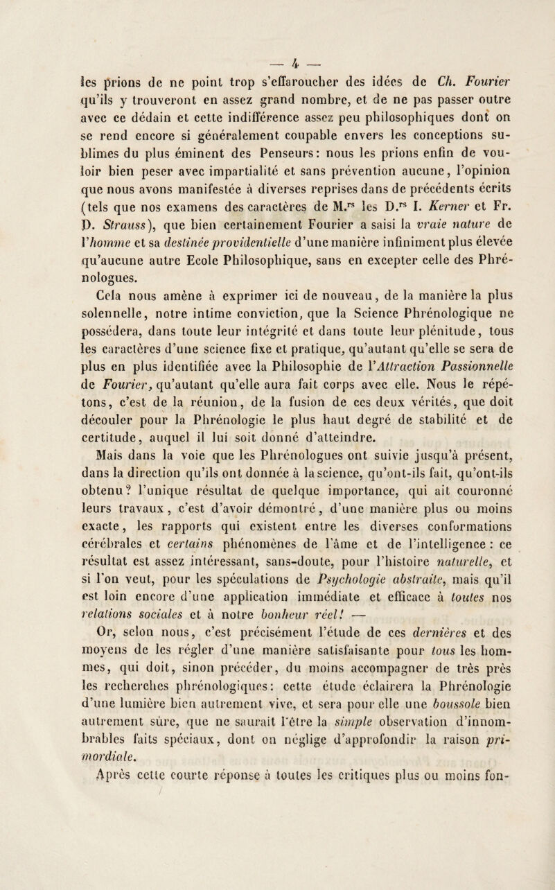 les prions de ne point trop s’effaroucher des idées de Ch. Fourier qu’ils y trouveront en assez grand nombre, et de ne pas passer outre avec ce dédain et cette indifférence assez peu philosophiques dont on se rend encore si généralement coupable envers les conceptions su¬ blimes du plus éminent des Penseurs: nous les prions enfin de vou¬ loir bien peser avec impartialité et sans prévention aucune, l’opinion que nous avons manifestée à diverses reprises dans de précédents écrits (tels que nos examens des caractères de M.rs les D.rs I. Kerner et Fr. f). Strauss), que bien certainement Fourier a saisi la vraie nature de Vhomme et sa destinée providentielle d’une manière infiniment plus élevée qu’aucune autre Ecole Philosophique, sans en excepter celle des Phré- nologues. Cela nous amène à exprimer ici de nouveau, de la manière la plus solennelle, notre intime conviction, que la Science Phrénologique ne possédera, dans toute leur intégrité et dans toute leur plénitude, tous les caractères d’une science fixe et pratique,, qu’autant qu’elle se sera de plus en plus identifiée avec la Philosophie de VAttraction Passionnelle de Fourier, qu’autant qu’elle aura fait corps avec elle. Nous le répé¬ tons, c’est de la réunion, de la fusion de ces deux vérités, que doit découler pour la Phrénologie le plus haut degré de stabilité et de certitude, auquel il lui soit donné d’atteindre. Mais dans la voie que les Phrénologues ont suivie jusqu’à présent, dans la direction qu’ils ont donnée à la science, qu’ont-ils fait, qu’ont-ils obtenu? l’unique résultat de quelque importance, qui ait couronné leurs travaux, c’est d’avoir démontré, d’une manière plus ou moins exacte, les rapports qui existent entre les diverses conformations cérébrales et certains phénomènes de l’âme et de l’intelligence : ce résultat est assez intéressant, sans-doute, pour l’histoire naturelle, et si l’on veut, pour les spéculations de Psychologie abstraite, mais qu’il est loin encore d’une application immédiate et efficace à toutes nos relations sociales et à notre bonheur réel! — Or, selon nous, c’est précisément l’étude de ces dernières et des moyens de les régler d’une manière satisfaisante pour tous les hom¬ mes, qui doit, sinon précéder, du moins accompagner de très près les recherches phrénologiqucs : cette étude éclairera la Phrénologie d’une lumière bien autrement vive, et sera pour elle une boussole bien autrement sûre, que ne saurait l'être la simple observation d’innom¬ brables faits spéciaux, dont on néglige d’approfondir la raison pri¬ mordiale. Après cette courte réponse à toutes les critiques plus ou moins fon-