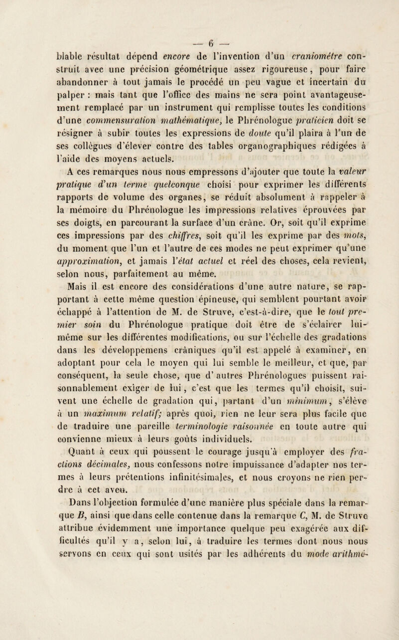 blabîe résultat dépend encore de l’invention d’un craniomêtre con¬ struit avec une précision géométrique assez rigoureuse, pour faire abandonner à tout jamais le procédé un peu vague et incertain du palper : mais tant que l’office des mains ne sera point avantageuse¬ ment remplacé par un instrument qui remplisse toutes les conditions d’une commensuration mathématique, le Phrénologue praticien doit se résigner à subir toutes les expressions de doute qu’il plaira à l’un de ses collègues d’élever contre des tables organographiques rédigées à l’aide des moyens actuels. A ces remarques nous nous empressons d’ajouter que toute la valeur pratique d’un terme quelconque choisi pour exprimer les différents rapports de volume des organes, se réduit absolument à rappeler à la mémoire du Phrénologue les impressions relatives éprouvées par ses doigts, en parcourant la surface d’un crâne. Or, soit qu’il exprime ces impressions par des chiffres, soit qu’il les exprime par des mots, du moment que l’un et l’autre de ces modes ne peut exprimer qu’une approximation, et jamais Yétat actuel et réel des choses, cela revient, selon nous, parfaitement au même. Mais il est encore des considérations d’une autre nature, se rap¬ portant à cette même question épineuse, qui semblent pourtant avoir échappé à l’attention de M. de Struve, c’est-à-dire, que le tout pre¬ mier soin du Phrénologue pratique doit être de s’éclairer lui- même sur les différentes modifications, ou sur l’échelle des gradations dans les développemens crâniques qu’il est appelé à examiner, en adoptant pour cela le moyen qui lui semble le meilleur, et que, par conséquent, la seule chose, que d’autres Phrénologues puissent rai¬ sonnablement exiger de lui, c’est que les termes qu’il choisit, sui¬ vent une échelle de gradation qui, partant d’un minimum, s’élève à un maximum relatif; après quoi, rien ne leur sera plus facile que de traduire une pareille terminologie raisonnée en toute autre qui convienne mieux à leurs goûts individuels. Quant à ceux qui poussent le courage jusqu’à employer des fra¬ ctions décimales, nous confessons notre impuissance d’adapter nos ter¬ mes à leurs prétentions infinitésimales, et nous croyons ne rien per¬ dre à cet aveu. Dans l’objection formulée d’une manière plus spéciale dans la remar¬ que B, ainsi que dans celle contenue dans la remarque C, M. de Struve attribue évidemment une importance quelque peu exagérée aux dif¬ ficultés qu’il y a, selon lui, à traduire les termes dont nous nous servons en ceux qui sont usités par les adhérents du mode arithmé-