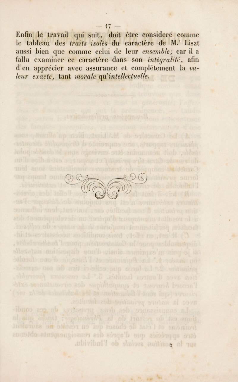 — !7 — Enfin le travail qui suit, doit être considéré comme le tableau des traits isolés du caractère de M.r Liszt aussi bien que comme celui de leur ensemble; car il a fallu examiner ce caractère dans son intégralité, afin d’en apprécier avec assurance et complètement la va¬ leur exacte, tant morale e\\\ intellectuelle.
