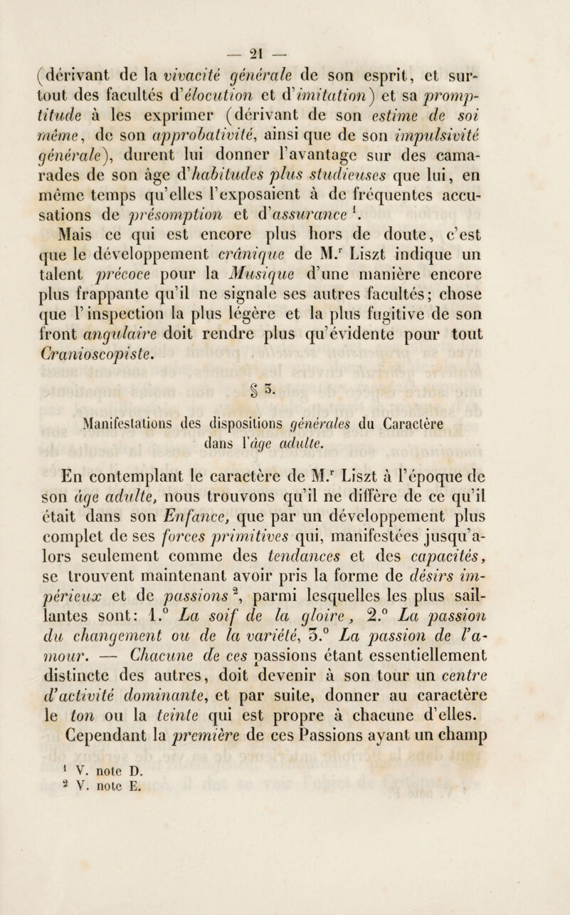 (dérivant de la vivacité générale de son esprit, et sur¬ tout des facultés d'élocution et dimitation') et sa promp¬ titude à les exprimer (dérivant de son estime de soi même, de son approbativité, ainsi que de son impulsivité générale), durent lui donner l’avantage sur des cama¬ rades de son âge d'habitudes plus studieuses que lui, en même temps qu’elles l’exposaient à de fréquentes accu¬ sations de présomption et d'assurance h Mais ce qui est encore plus hors de doute, c’est que le développement crânique de M.r Liszt indique un talent précoce pour la Musique d’une manière encore plus frappante qu’il ne signale ses autres facultés; chose que l’inspection la plus légère et la plus fugitive de son front angulaire doit rendre plus qu’évidente pour tout Cranioscopiste. Cè T* S °* Manifestations des dispositions générales du Caractère dans Yâge adulte. En contemplant le caractère de M.r Liszt à l’époque de son tige adulte, nous trouvons qu’il ne diffère de ce qu’il était dans son Enfance, que par un développement plus complet de ses forces primitives qui, manifestées jusqu’a¬ lors seulement comme des tendances et des capacités, se trouvent maintenant avoir pris la forme de désirs im¬ périeux et de passions 1 2, parmi lesquelles les plus sail¬ lantes sont: t.° La soif de la gloire, 2.° La passion du changement ou de la variété, 3.° La passion de Va- mour. — Chacune de ces cassions étant essentiellement x distincte des autres, doit devenir à son tour un centre tVactivité dominante, et par suite, donner au caractère le ton ou la teinte qui est propre à chacune d’elles. Cependant la première de ces Passions ayant un champ 1 V. note D.