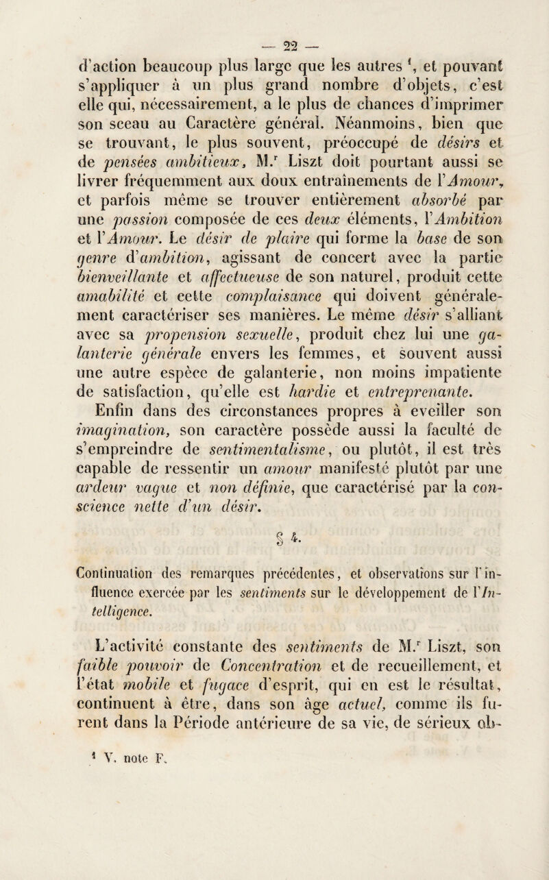 d action beaucoup plus large que les autres \ et pouvant s’appliquer à un plus grand nombre d’objets, c’est elle qui, nécessairement, a le plus de chances d’imprimer son sceau au Caractère général. Néanmoins, bien que se trouvant, le plus souvent, préoccupé de désirs et de pensées ambitieux, M.r Liszt doit pourtant aussi se livrer fréquemment aux doux entraînements de l’Amour, et parfois même se trouver entièrement absorbé par une passion composée de ces deux éléments, Y Ambition et VAmour. Le désir de plaire qui forme la base de son genre d'ambition, agissant de concert avec la partie bienveillante et affectueuse de son naturel, produit cette amabilité et cette complaisance qui doivent générale* nient caractériser ses manières. Le même désir s’alliant avec sa propension sexuelle, produit chez lui une ga¬ lanterie générale envers les femmes, et souvent aussi une autre espèce de galanterie, non moins impatiente de satisfaction, qu’elle est hardie et entreprenante. Enfin dans des circonstances propres à eveiller son imagination, son caractère possède aussi la faculté de s’empreindre de sentimentalisme, ou plutôt, il est très capable de ressentir un amour manifesté plutôt par une ardeur vague et non définie, que caractérisé par la con¬ science nette d’un désir. § 4. Continuation des remarques précédentes, et observations sur fin* fluence exercée par les sentiments sur le développement de Y In¬ telligence. L’activité constante des sentiments de M.r Liszt, son faible pouvoir de Concentration et de recueillement, et l’état mobile et fugace d’esprit, qui en est le résultat, continuent à être, dans son âge actuel, comme ils fu¬ rent dans la Période antérieure de sa vie, de sérieux ob-