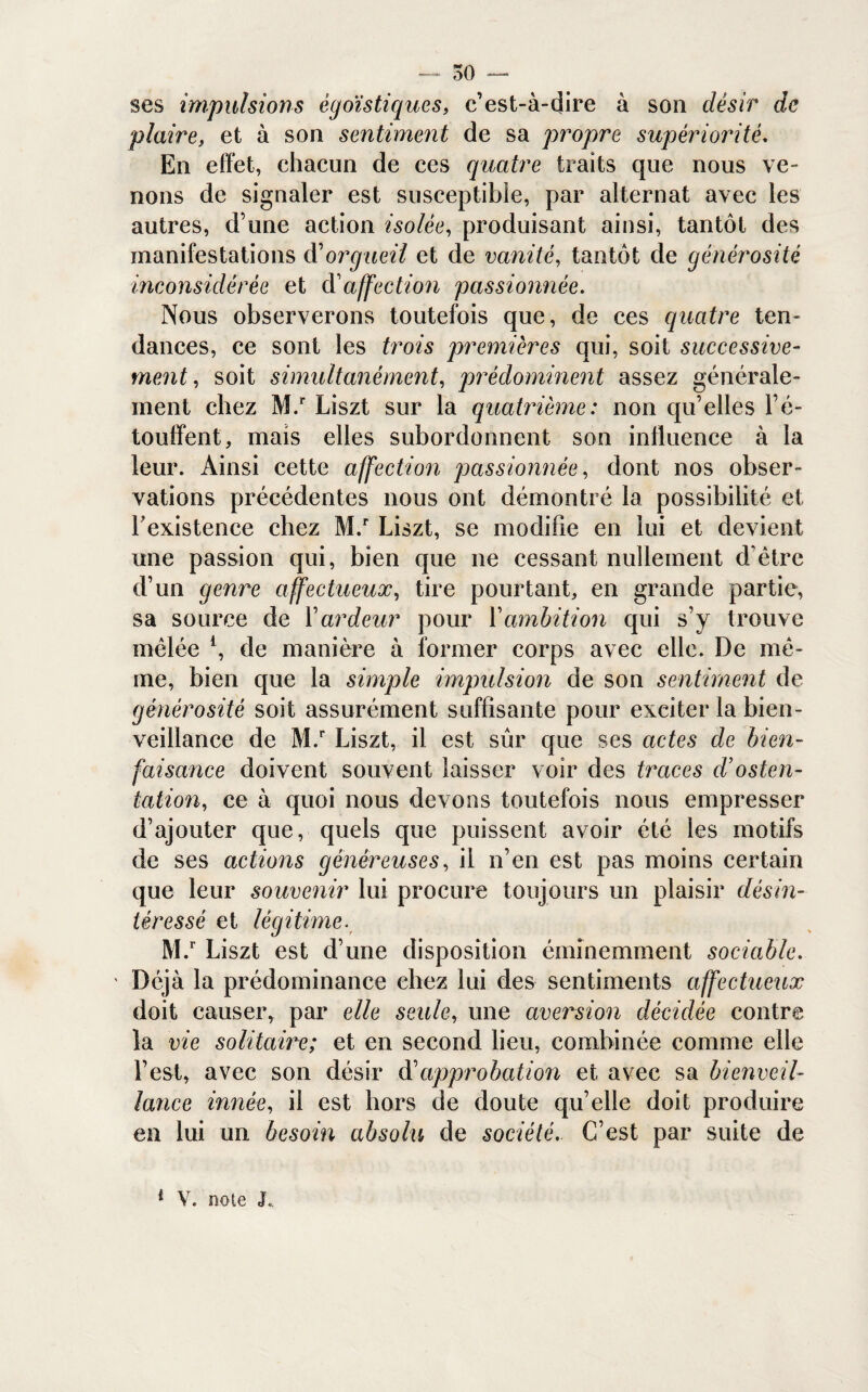 ses impulsions égoïstiques, c’est-à-dire à son désir de plaire, et à son sentiment de sa propre supériorité. En effet, chacun de ces quatre traits que nous ve¬ nons de signaler est susceptible, par alternat avec les autres, d’une action isolée, produisant ainsi, tantôt des manifestations d'orgueil et de vanité, tantôt de générosité inconsidérée et d'affection passionnée. Nous observerons toutefois que, de ces quatre ten¬ dances, ce sont les trois premières qui, soit successive¬ ment , soit simultanément, prédominent assez générale¬ ment chez M.r Liszt sur la quatrième: non qu’elles l’é¬ touffent, mais elles subordonnent son influence à la leur. Ainsi cette affection passionnée, dont nos obser¬ vations précédentes nous ont démontré la possibilité et l'existence chez M.r Liszt, se modifie en lui et devient une passion qui, bien que ne cessant nullement d’être d’un genre affectueux, tire pourtant, en grande partie, sa source de l’ardeur pour Y ambition qui s’y trouve mêlée l, de manière à former corps avec elle. De mê¬ me, bien que la simple impulsion de son sentiment de générosité soit assurément suffisante pour exciter la bien¬ veillance de M.r Liszt, il est sûr que ses actes de bien¬ faisance doivent souvent laisser voir des traces d’osten¬ tation,, ce à quoi nous devons toutefois nous empresser d’ajouter que, quels que puissent avoir été les motifs de ses actions généreuses, il n’en est pas moins certain que leur souvenir lui procure toujours un plaisir désin¬ téressé et légitime. M.r Liszt est d’une disposition éminemment sociable. ' Déjà la prédominance chez lui des sentiments affectueux doit causer, par elle seule, une aversion décidée contre la vie solitaiix; et en second lieu, combinée comme elle l’est, avec son désir à'approbation et avec sa bienveil¬ lance innée, il est hors de doute qu’elle doit produire en lui un besoin absolu de société,. C’est par suite de