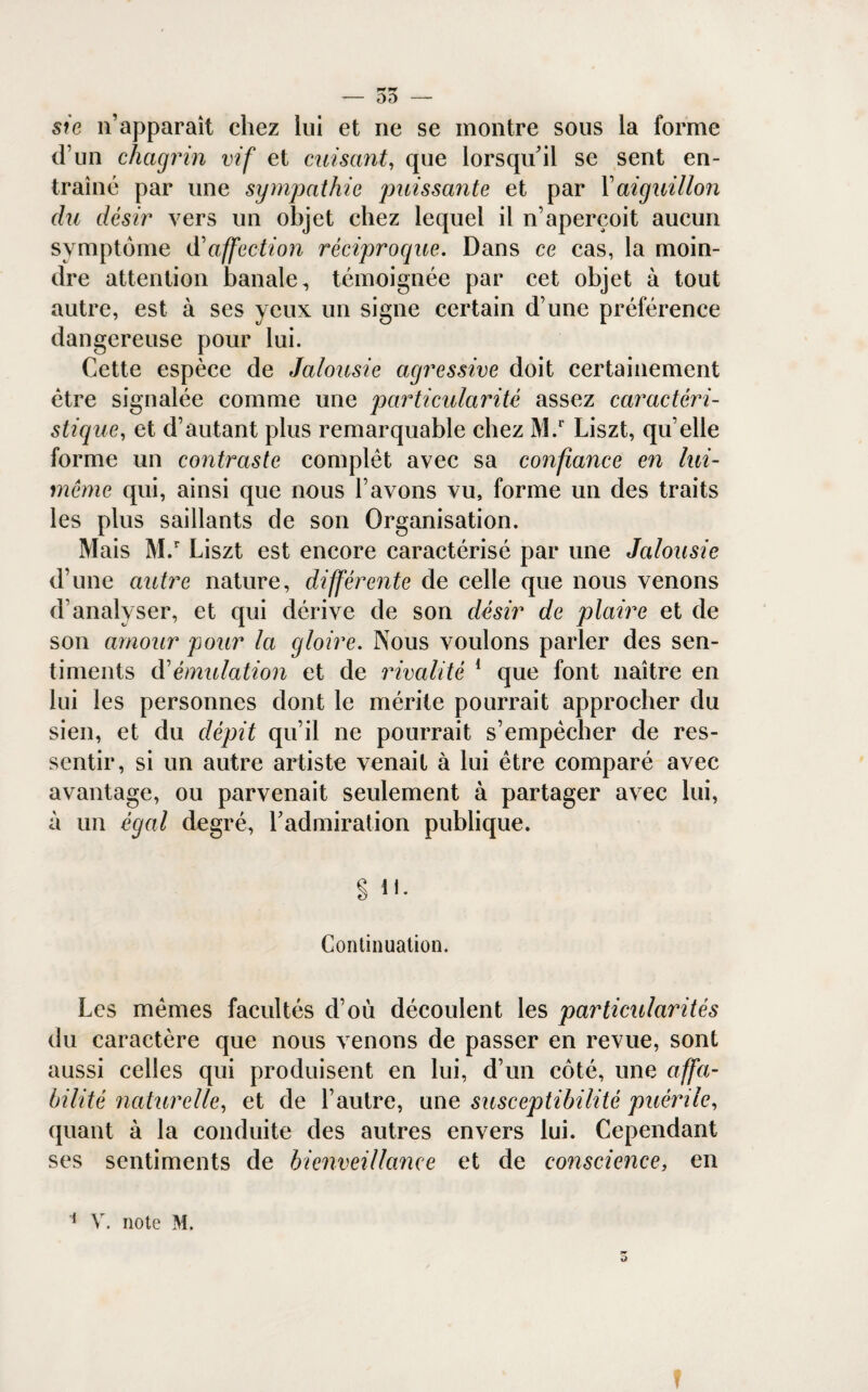 - OD - sic n’apparaît chez lui et ne se montre sous la forme d’un chagrin vif et cuisant, que lorsqu’il se sent en¬ traîné par une sympathie puissante et par Y aiguillon du désir vers un objet chez lequel il n’aperçoit aucun symptôme <Y affection réciproque. Dans ce cas, la moin¬ dre attention banale, témoignée par cet objet à tout autre, est à ses yeux un signe certain d’une préférence dangereuse pour lui. Cette espèce de Jalousie agressive doit certainement être signalée comme une particularité assez caractéri¬ stique,, et d’autant plus remarquable chez M.r Liszt, qu’elle forme un contraste complet avec sa confiance en lui- même qui, ainsi que nous l’avons vu, forme un des traits les plus saillants de son Organisation. Mais M.r Liszt est encore caractérisé par une Jalousie d’une autre nature, différente de celle que nous venons d’analyser, et qui dérive de son désir de plaire et de son amour pour la gloire. Nous voulons parler des sen¬ timents A'émulation et de rivalité 1 que font naître en lui les personnes dont le mérite pourrait approcher du sien, et du dépit qu’il ne pourrait s’empêcher de res¬ sentir, si un autre artiste venait à lui être comparé avec avantage, ou parvenait seulement à partager avec lui, à un égal degré, l’admiration publique. § il. Continuation. Les mêmes facultés d’où découlent les particularités du caractère que nous venons de passer en revue, sont aussi celles qui produisent en lui, d’un côté, une affa¬ bilité naturelle, et de l’autre, une susceptibilité puérile, quant à la conduite des autres envers lui. Cependant ses sentiments de bienveillance et de conscience, en 1 V. note M. f