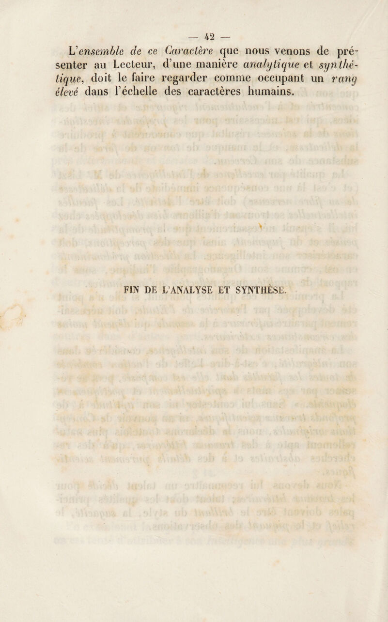\j ensemble de ce Caractère que nous venons de pré- senter au Lecteur, d’une manière analytique et synthé¬ tique,, doit le faire regarder comme occupant un rang élevé dans l’échelle des caractères humains. FIN DE L’ANALYSE ET SYNTHÈSE,