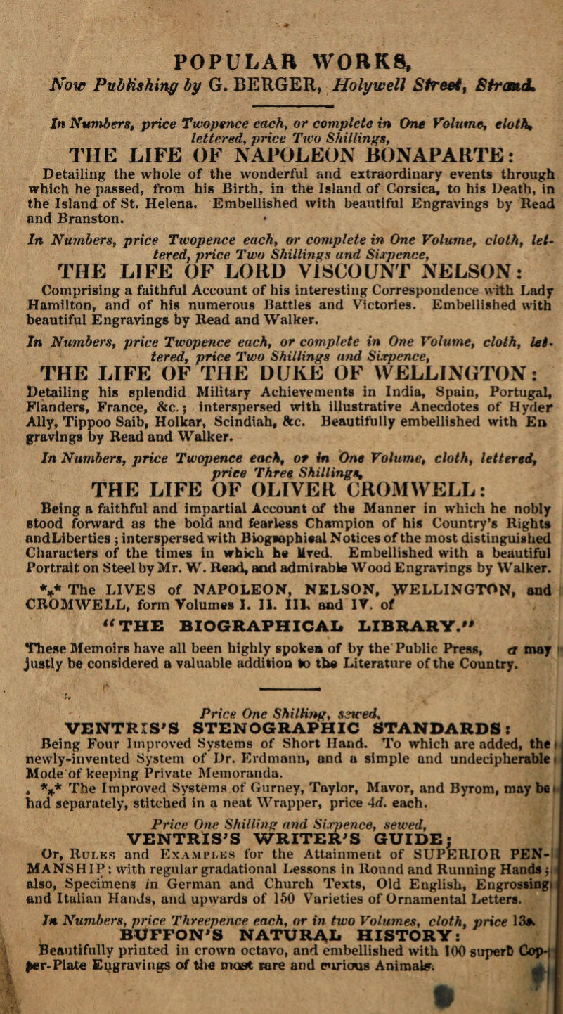 POPULAR WORKS, Now Publishing by G. BERGER, Holywell Street, Strand, In Numbers, price Twopence each, or complete in One Volume, eloth, lettered, price Two Shillings, THE LIFE OF NAPOLEON BONAPARTE: Detailing the whole of the wonderful and extraordinary events through which he passed, from his Birth, in the Island of Corsica, to his Death, in the Island of St. Helena. Embellished with beautiful Engravings by Read and Branston. In Numbers, price Twopence each, or complete in One Volume, cloth, let¬ tered, price Two Shillings and Sixpence, THE LIFE OF LORD VISCOUNT NELSON: Comprising a faithful Account of his interesting Correspondence with Lady Hamilton, and of his numerous Battles and Victories. Embellished with beautiful Engravings by Read and Walker. In Numbers, price Twopence each, or complete in One Volume, cloth, let¬ tered, price Two Shillings and Sixpence, THE LIFE OF THE DUKE OF WELLINGTON: Detailing his splendid Military Achievements in India, Spain, Portugal, Flanders, France, &c.; interspersed with illustrative Anecdotes of Hyder Ally, Tippoo Saib, Holkar, Scindiah, See. Beautifully embellished with £n gravings by Read and Walker. In Numbers, price Twopence each, or in One Volume, cloth, lettered, price Three Shillings, THE LIFE OF OLIVER CROMWELL: Being a faithful and impartial Account of the Manner in which he nobly stood forward as the bold and fearless Champion of his Country’s Rights andLiberties; interspersed with Biogaaphieal Notices of the most distinguished Characters of the times in which he Mved. Embellished with a beautiful Portrait on Steel by Mr. W. Read, aod admirable Wood Engravings by Walker. V The LIVES of NAPOLEON, NELSON, WELLINGTON, and CROMWELL, form Volumes I. II. Ill, and IV. of “THE BIOGRAPHICAL LIBRARY. These Memoirs have all been highly spoken of by the Public Press, a may i justly be considered a valuable addition to the Literature of the Country. Price One Shilling, sewed, VENTRIS'S STENOGRAPHIC STANDARDS: Being Four Improved Systems of Short Hand. To which are added, the i newly-invented System of Dr. Erdmann, and a simple and undecipherable! Mode of keeping Private Memoranda. . *** The Improved Systems of Gurney, Taylor, Mavor, and Byrom, may be i had separately, stitched in a neat Wrapper, price Ad. each. Price One Shilling and Sixpence, sewed, VENTRIS’S WRITER’S GUIDE; Or, Ruler and Examples for the Attainment of SUPERIOR PEN¬ MANSHIP : with regular gradational Lessons in Round and Running Hands $ j also, Specimens in German and Church Texts, Old English, Engrossing! | and Italian Hands, and upwards of 150 Varieties of Ornamental Letters. In Numbers, price Threepence each, or in two Volumes, cloth, price 13s. BUFFON’S NATURAL HISTORY: Beautifully printed in crown octavo, and embellished with 100 superb ^er-Plate Engravings of the most rare and e’lrious Animate;