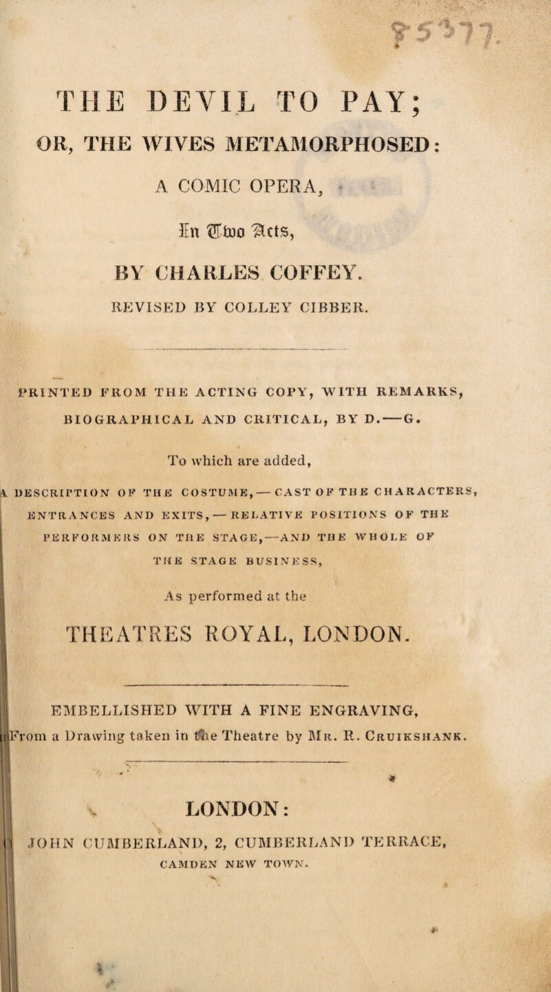 THE DEVIL TO PAY; OR, THE WIVES METAMORPHOSED : A COMIC OPERA, En ®tno 'Hcts, BY CHARLES COFFEY. REVISED BY COLLEY CIBBER. PRINTED FROM THE ACTING COPY, WITH REMARKS, BIOGRAPHICAL AND CRITICAL, BY D.-G. To which are added, A. DESCRIPTION OF THE COSTUME,— CAST OP THE CHARACTERS, ENTRANCES AND EXITS, — RELATIVE POSITIONS OF THE PERFORMERS ON THE STAGE,—AND THE WHOLE OF THE STAGE BUSINESS, As performed at the THEATRES ROYAL, LONDON. EMBELLISHED WITH A FINE ENGRAVING, From a Drawing taken in $ie Theatre by Mr. R. Cruikshank. * ’ •* V LONDON: JOHN CUMBERLAND, 2, CUMBERLAND TERRACE, CAMDEN NEW TOWN.