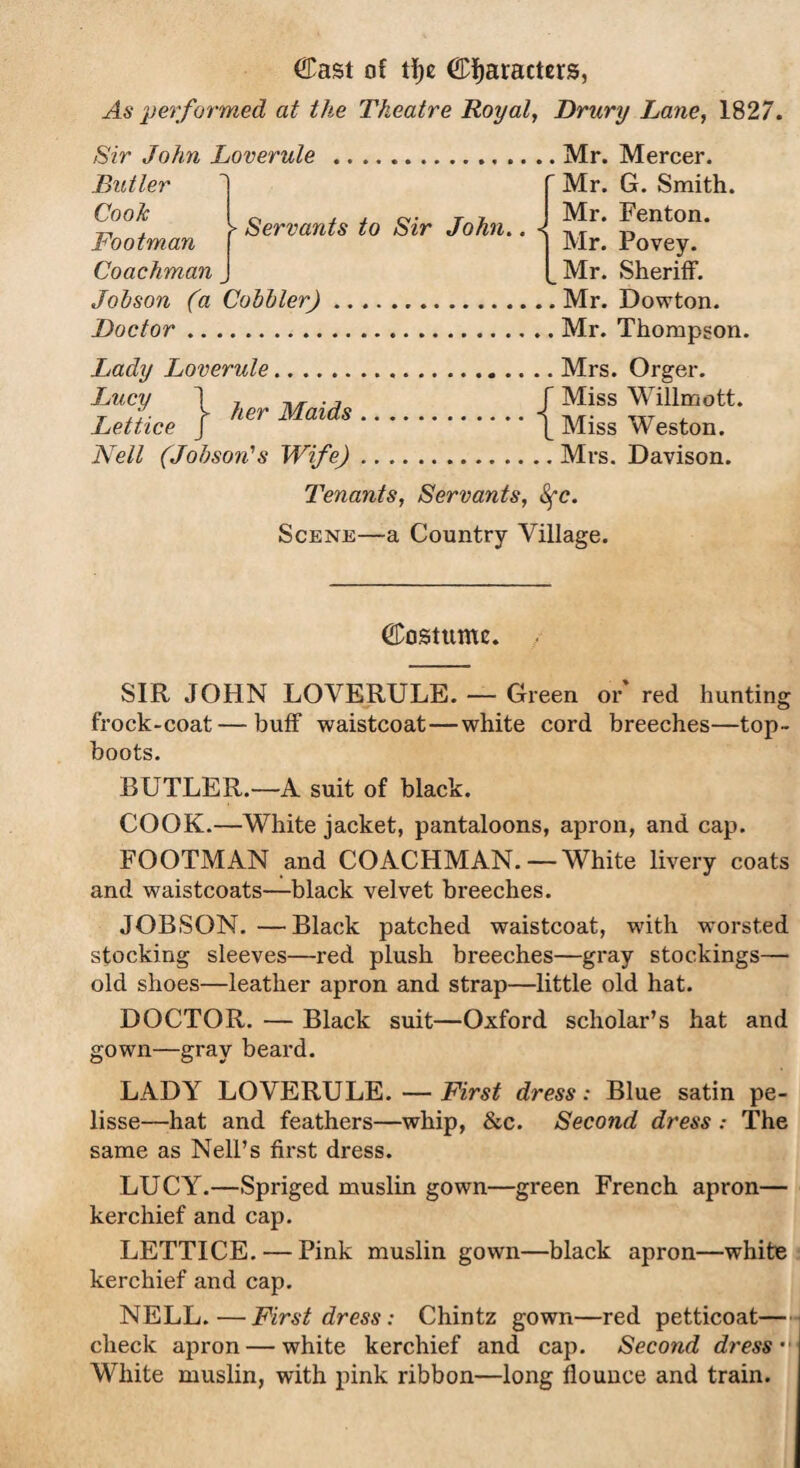 CCast of tf)c Characters, As performed at the Theatre Royal, Drury Lane, 1827. Sir John Loverule .Mr. Mercer. .Butler Cooic Footman Coachman > Servants to Sir John. Mr. G. Smith. Mr. Fenton. Mr. Povey. Mr. Sheriff. Johson (a Cobbler).Mr. Dowton. Doctor.Mr. Thompson. Lady Loverule.Mrs. Orger. Lu°y 1 her Mnid« IMiss Willmott* Lettice j Her Maias.\ Miss Weston. Nell (Johson's Wife).Mrs. Davison. Tenants, Servants, Sfc. Scene—a Country Village. (Costume. SIR JOHN LOVERULE. — Green or' red hunting frock-coat — buff waistcoat—white cord breeches—top- boots. BUTLER.—A suit of black. COOK.—White jacket, pantaloons, apron, and cap. FOOTMAN and COACHMAN.—White livery coats and waistcoats—black velvet breeches. JOBSON. —Black patched waistcoat, with worsted stocking sleeves—red plush breeches—gray stockings— old shoes—leather apron and strap—little old hat. DOCTOR. — Black suit—Oxford scholar’s hat and gown—gray beard. LADY LOVERULE. — First dress: Blue satin pe¬ lisse—hat and feathers—whip, &c. Second dress .- The same as Nell’s first dress. LUCY.—Spriged muslin gown—green French apron— kerchief and cap. LETTICE. — Pink muslin gown—black apron—white kerchief and cap. NELL.—First dress: Chintz gown—red petticoat- check apron — white kerchief and cap. Second dress- White muslin, with pink ribbon—long flounce and train.