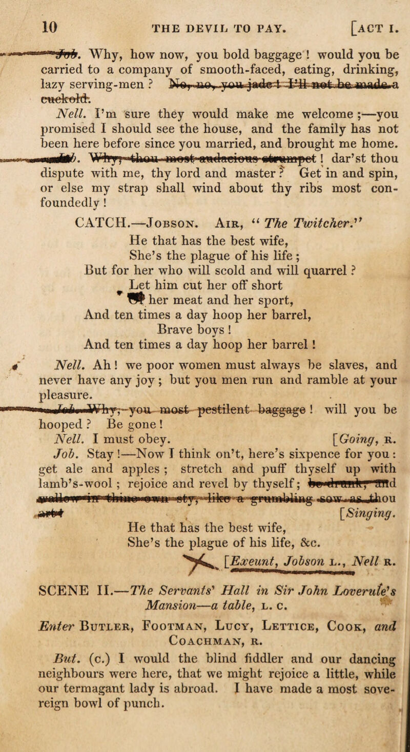 Why, how now, you bold baggage ! would you be carried to a company of smooth-faced, eating, drinking, lazy serving-men ? No,..aoy-yo 1* pretest -Lfi ratfc-hft mad*. a cne-kfdth Nell. I’m sure they would make me welcome ;—you promised I should see the house, and the family has not been here before since you married, and brought me home. W4rv, thou most1 awdaekma etounapct! dar’st thou dispute with me, thy lord and master ? Get in and spin, or else my strap shall wind about thy ribs most con¬ foundedly ! CATCH.—Jobson. Air, “ The TwitcherN He that has the best wife, She’s the plague of his life ; But for her who will scold and will quarrel ? Let him cut her off short her meat and her sport, And ten times a day hoop her barrel, Brave boys ! And ten times a day hoop her barrel! Nell. Ah! we poor women must always be slaves, and never have any joy ; but you men run and ramble at your pleasure. ■w iinfaiii i Why',—you, most pestilent baggage ! will you be hooped ? Be gone! Nell. I must obey. [Going, R. Job. Stay !—Now I think on’t, here’s sixpence for you : get ale and apples ; stretch and puff thyself up with lamb’s-wool ; rejoice and revel by thyself; ijw<di mill, fPBd fWW' [Singing. He that has the best wife, She’s the plague of his life, &c. [Exeunt, Jobson l., Nell r. SCENE II.—The Servants' Hall in Sir John Loverufe's Mansion—a table, l. c. Enter Butler, Footman, Lucy, Lettice, Cook, and Coachman, r. But. (c.) I would the blind fiddler and our dancing neighbours were here, that we might rejoice a little, while our termagant lady is abroad. I have made a most sove¬ reign bowl of punch.