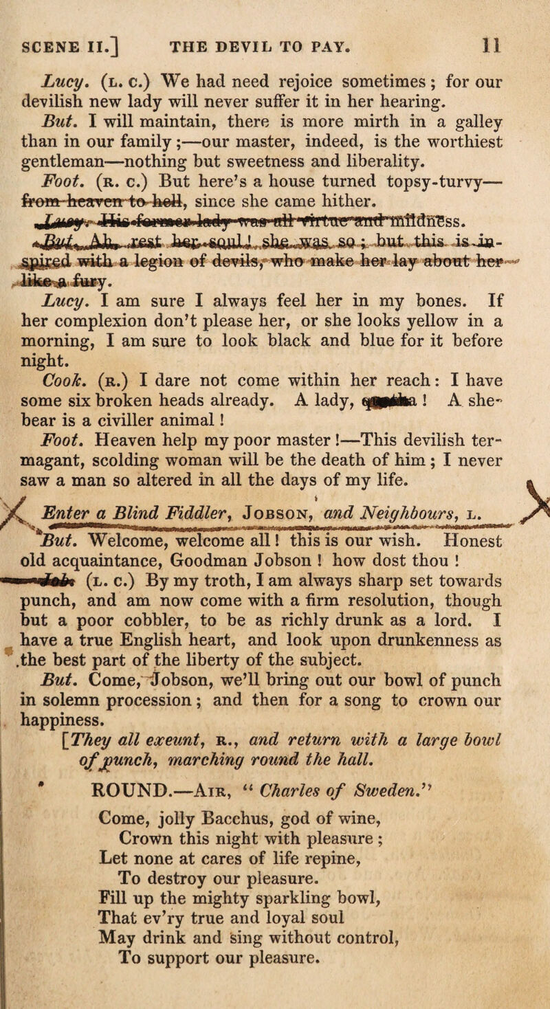 Lucy. (l. c.) We had need rejoice sometimes ; for our devilish new lady will never suffer it in her hearing. But. I will maintain, there is more mirth in a galley than in our family;—our master, indeed, is the worthiest gentleman—nothing but sweetness and liberality. Foot. (r. c.) But here’s a house turned topsy-turvy— from■ heavCTrto-heJA, since she came hither. rffeSt . .but. this. is. Jua- sjgiiff.d with a legion of devils, who make her lay about he? Lucy. I am sure I always feel her in my bones. If her complexion don’t please her, or she looks yellow in a morning, I am sure to look black and blue for it before night. CooJc. (r.) I dare not come within her reach: I have some six broken heads already. A lady, tggpiiba ! A she- bear is a civiller animal! Foot. Heaven help my poor master!—This devilish ter¬ magant, scolding woman will be the death of him; I never saw a man so altered in all the days of my life. X Enter a Blind Fiddler, Jobson, and Neighbours, Bin hut— i ■ ^ Jjm But. Welcome, welcome all! this is our wish. Honest old acquaintance, Goodman Jobson ! how dost thou ! ■■I mJMu (l. c.) By my troth, I am always sharp set towards punch, and am now come with a firm resolution, though but a poor cobbler, to be as richly drunk as a lord. I have a true English heart, and look upon drunkenness as .the best part of the liberty of the subject. But. Come,jobson, we’ll bring out our bowl of punch in solemn procession; and then for a song to crown our happiness. [ They all exeunt, r., and return with a large bowl ofjounch, marching round the hall. ROUND.—Air, “ Charles of Sweden.” Come, jolly Bacchus, god of wine, Crown this night with pleasure ; Let none at cares of life repine, To destroy our pleasure. Fill up the mighty sparkling bowl, That ev’ry true and loyal soul May drink and sing without control, To support our pleasure.