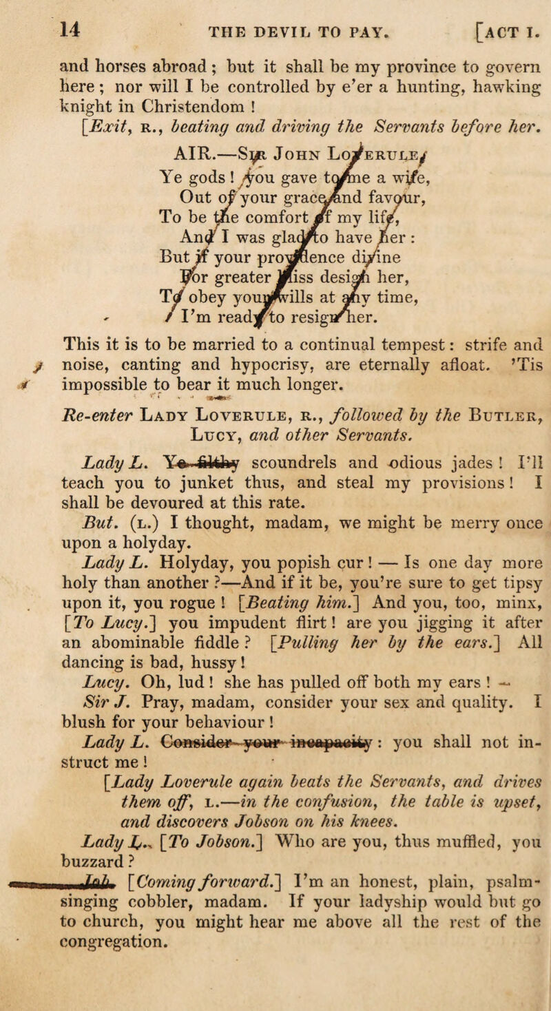 and horses abroad ; but it shall be my province to govern here ; nor will I be controlled by e’er a hunting, hawking knight in Christendom ! [Exit, r., beating and, driving the Servants before her. AIR.—S^. John Ye gods ! ^ou gave Out of?'your To be the coi An# I was But if your ^or greater TV obey - / I’m read This it is to be married to a continual tempest: strife and noise, canting and hypocrisy, are eternally afloat. ’Tis impossible to bear it much longer. Re-enter Lady Loverule, r., followed by the Butler, Lucy, and other Servants. Lady L. Y%. scoundrels and odious jades! I’ll teach you to junket th\is, and steal my provisions ! I shall be devoured at this rate. But. (l.) I thought, madam, we might be merry once upon a holyday. Lady L. Holyday, you popish cur ! — Is one day more holy than another ?—And if it be, you’re sure to get tipsy upon it, you rogue ! [Beating him.'] And you, too, minx, [To Lucy.] you impudent flirt! are you jigging it after an abominable fiddle ? [Pulling her by the ears.] All dancing is bad, hussy ! Lucy. Oh, lud ! she has pulled off both my ears ! — Sir J. Pray, madam, consider your sex and quality. I blush for your behaviour ! Lady L. : you shall not in¬ struct me! [Lady Loverule again beats the Servants, and drives them off, l.—in the confusion, the table is upset, and discovers Jobson on his Jcnees. Lady L-^ [To Jobson.] Who are you, thus muffled, you buzzard ? 11 nk'k- [Coming forward.] I’m an honest, plain, psalm¬ singing cobbler, madam. If your ladyship would but go to church, you might hear me above all the rest of the congregation.