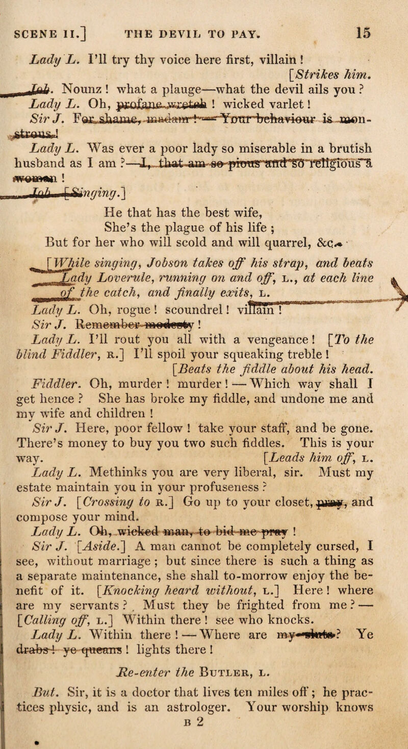 Lady L. I’ll try thy voice here first, villain ! [Strikes him. Nounz ! what a plauge—what the devil ails you ? Lady L. Oh, ! wicked varlet! SirJ. F^sJa*uu&, is joaon- ^tryns, I Lady L. Was ever a poor lady so miserable in a brutish husband as I am ?— wwniimiMi t ■ ft) ft ^Singing.'] He that has the best wife, She’s the plague of his life *, But for her who will scold and will quarrel, &q«* While singing, Jobson takes off his strap, and beats iady Loverule, running on and off, l., at each line of the catch, and finally exits, L. Lady L. Oh, rogue ! scoundrel! villain ! Sir J. Remember- madoefry ! Lady L. I’ll rout you all with a vengeance! [To the blind Fiddler, r.] I’ll spoil your squeaking treble ! [Beats the fiddle about his head. Fiddler. Oh, murder ! murder! — Which way shall I get hence ? She has broke my fiddle, and undone me and my wufe and children ! Sir J. Here, poor fellow ! take your staff, and be gone. There’s money to buy you two such fiddles. This is your way. [Leads him off, l. Lady L. Methinks you are very liberal, sir. Must my estate maintain you in your profuseness ? SirJ. [Crossing to r.] Go up to your closet, pray, and compose your mind. Lady L. Oh, wiefced man, 4o- bid-me-pray ! Sir J. [Aside.~\ A man cannot be completely cursed, I see, without marriage ; but since there is such a thing as a separate maintenance, she shall to-morrow enjoy the be¬ nefit of it. [Knocking heard untliout, l.] Here ! where are my servants?. Must they be frighted from me? — [Calling off, l.] Within there ! see who knocks. Lady L. Within there!—Where are mywktte-? Ye drahsd ye queans ! lights there I Re-enter the Butler, l. But. Sir, it is a doctor that lives ten miles oft’; he prac¬ tices physic, and is an astrologer. Your worship knows