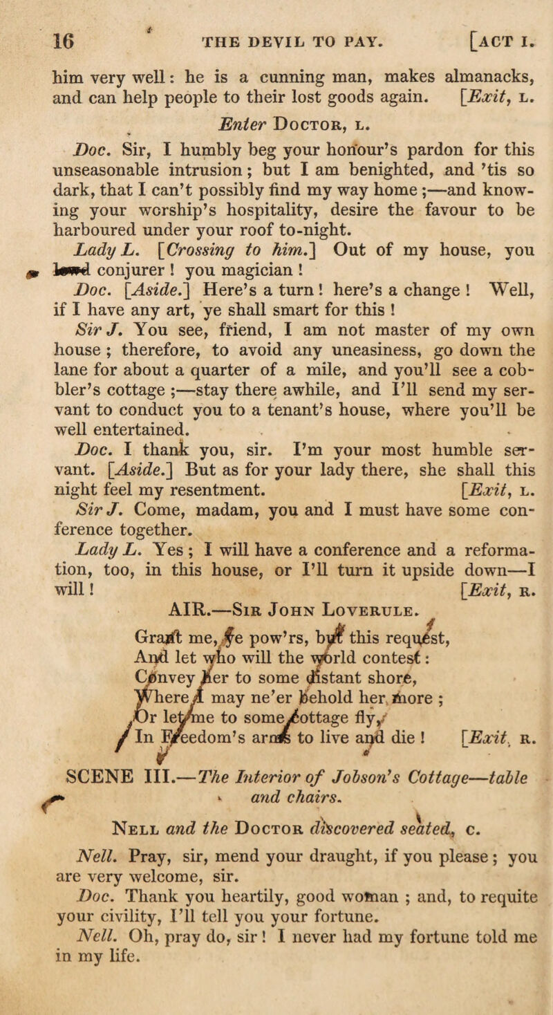 him very well: he is a cunning man, makes almanacks, and can help people to their lost goods again. [Exit, l. Enter Doctor, l. Doc. Sir, I humbly beg your honour’s pardon for this unseasonable intrusion; but I am benighted, and ’tis so dark, that I can’t possibly find my way home ;—and know¬ ing your worship’s hospitality, desire the favour to be harboured under your roof to-night. Lady L. [Crossing to him.~\ Out of my house, you ItWNi conjurer ! you magician ! Doc. [Aside.Here’s a turn ! here’s a change ! Well, if I have any art, ye shall smart for this ! Sir J. You see, friend, I am not master of my own house ; therefore, to avoid any uneasiness, go down the lane for about a quarter of a mile, and you’ll see a cob¬ bler’s cottage stay there awhile, and I’ll send my ser¬ vant to conduct you to a tenant’s house, where you’ll be well entertained. Doc. I thank you, sir. I’m your most humble ser¬ vant. [Aside.~\ But as for your lady there, she shall this night feel my resentment. [Exit, l. Sir J. Come, madam, you and I must have some con¬ ference together. Lady L. Yes ; I will have a conference and a reforma¬ tion, too, in this house, or I’ll turn it upside down—I will! [Exit, r. AIR.—Sir John Loverule. Grajft me, ,§e pow’rs, by^this reqq/st, And let wko will the \yfirld contest: Convey ,per to some distant shore, Where;! may ne’er behold her more ; JOr lefifine to some/ottage fly/ f In IJreedom’s arr* to live apd die ! [Exit, r. r SCENE III.—The Interior of Jobson’s Cottage—table <■ and chairs. Nell and the Doctor discovered seated, c. Nell. Pray, sir, mend your draught, if you please ; you are very welcome, sir. Doc. Thank you heartily, good woman ; and, to requite your civility, I’ll tell you your fortune. Nell. Oh, pray do, sir! I never had my fortune told me in my life.