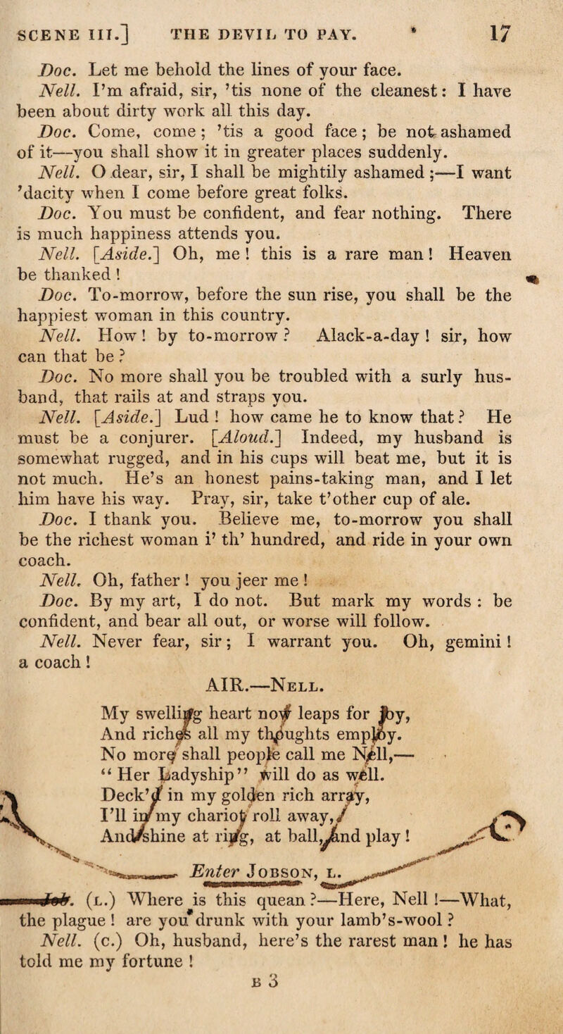 Doc. Let me behold the lines of your face. Nell. I’m afraid, sir, ’tis none of the cleanest: I have been about dirty work all this day. Doc. Come, come; ’tis a good face; be not-ashamed of it—you shall show it in greater places suddenly. Nell. O dear, sir, I shall be mightily ashamed ;—I want ’dacity when I come before great folks. Doc. You must be confident, and fear nothing. There is much happiness attends you. Nell. [Aside.] Oh, me ! this is a rare man! Heaven be thanked ! Doc. To-morrow, before the sun rise, you shall be the happiest woman in this country. Nell. How ! by to-morrow ? Alack-a-day ! sir, how can that be ? Doc. No more shall you be troubled with a surly hus¬ band, that rails at and straps you. Nell. [Aside.] Lud ! how came he to know that ? He must be a conjurer. [Aloud.] Indeed, my husband is somewhat rugged, and in his cups will beat me, but it is not much. He’s an honest pains-taking man, and I let him have his way. Pray, sir, take t’other cup of ale. Doc. I thank you. Believe me, to-morrow you shall be the richest woman i’ th’ hundred, and ride in your own coach. Nell. Oh, father ! you jeer me ! Doc. By my art, I do not. But mark my words : be confident, and bear all out, or worse will follow. Nell. Never fear, sir; I warrant you. Oh, gemini! a coach! AIR.—Nell. A My swelling heart no$ leaps for foy, And riches all my thoughts empj^6y. No morq shall people call me N/ll,— “ Her Ladyship” will do as well. Deck’d in my golden rich arr^y, I’ll ir/my chario£ roll away,/ And/jhine at rijfg, at bally&nd play ! ,-0 Enter Jobson, l. ... q&ga* (l.) Where is this quean ?—Here, Nell !—What, the plague ! are you drunk with your lamb’s-wool ? Nell, (c.) Oh, husband, here’s the rarest man! he has told me my fortune ! b 3