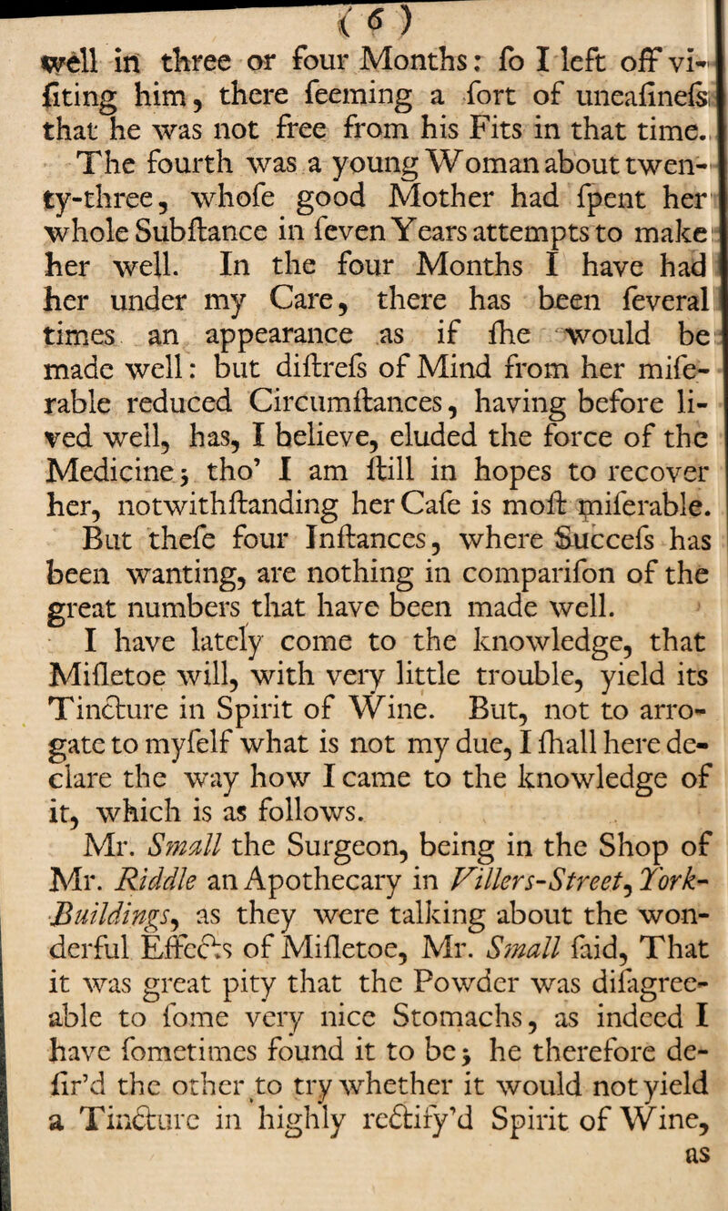 siting him, there feeming a fort of uneafinels, that he was not free from his Fits in that time., The fourth was a young Woman about twen¬ ty-three, whofe good Mother had fpent her whole Subftance in feven Years attempts to make her well. In the four Months I have had her under my Care, there has been feveral times an appearance as if fhe would be made well: but diilrefs of Mind from her mife- rable reduced Circumftances, having before li¬ ved well, has, I believe, eluded the force of the Medicine j tho’ I am ftill in hopes to recover her, not with handing her Cafe is moft piiferable. But thefe four Jnflances, where Succefs has been wanting, are nothing in comparifon of the great numbers that have been made well. I have lately come to the knowledge, that Mifletoe will, with very little trouble, yield its Tincture in Spirit of Wine. But, not to arro¬ gate to myfelf what is not my due, I fhall here de¬ clare the way how I came to the knowledge of it, which is as follows. Mr. Small the Surgeon, being in the Shop of Mr. Riddle an Apothecary in Filler s-Street^ York- •Buildings, as they were talking about the won¬ derful Effects of Mifletoe, Mr. Small fud, That it was great pity that the Powder was disagree¬ able to fome very nice Stomachs, as indeed I have fometimes found it to be > he therefore de¬ fied the other to try whether it would not yield a Tincture in highly redtiry’d Spirit of Wine, as