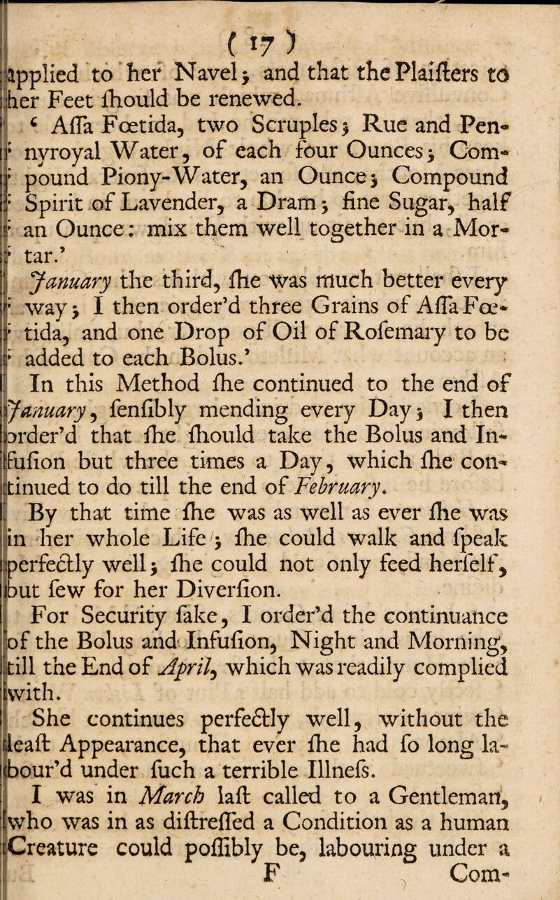 ( i -7 ) : applied to her Navel > and that thePlaifters to •her Feet ihould be renewed. : c Afla Foetida, two Scruples $ Rue and Pen- [f nyroyal Water, of each four Ounces> Com¬ pound Piony-Water, an Ounce $ Compound Spirit of Lavender, a Dram y fine Sugar, half an Ounce: mix them well together in a Mor¬ tar.’ ' January the third, fhe was much better every way> I then order’d three Grains of Afla Foe* tida, and one Drop of Oil of Rofemary to be added to each Bolus.’ In this Method file continued to the end of January, fenfibly mending every Day 3 I then order’d that file fliould take the Bolus and In* Fufion but three times a Day, which file con¬ tinued to do till the end of February, By that time fhe was as well as ever file was in her whole Life^ file could walk and Ipeak perfectly well * file could not only feed herfelf , out few for her Diverfion. For Security fake, I order’d the continuance of the Bolus and Infufion, Night and Morning, till the End of April, which was readily complied with. She continues perfe&ly well, without the eafl: Appearance, that ever fhe had fo long la- our’d under fuch a terrible Illnefs. I was in March lafi: called to a Gentleman, who was in as diftrefled a Condition as a human cCreature could poflibly be, labouring under a F . Com-