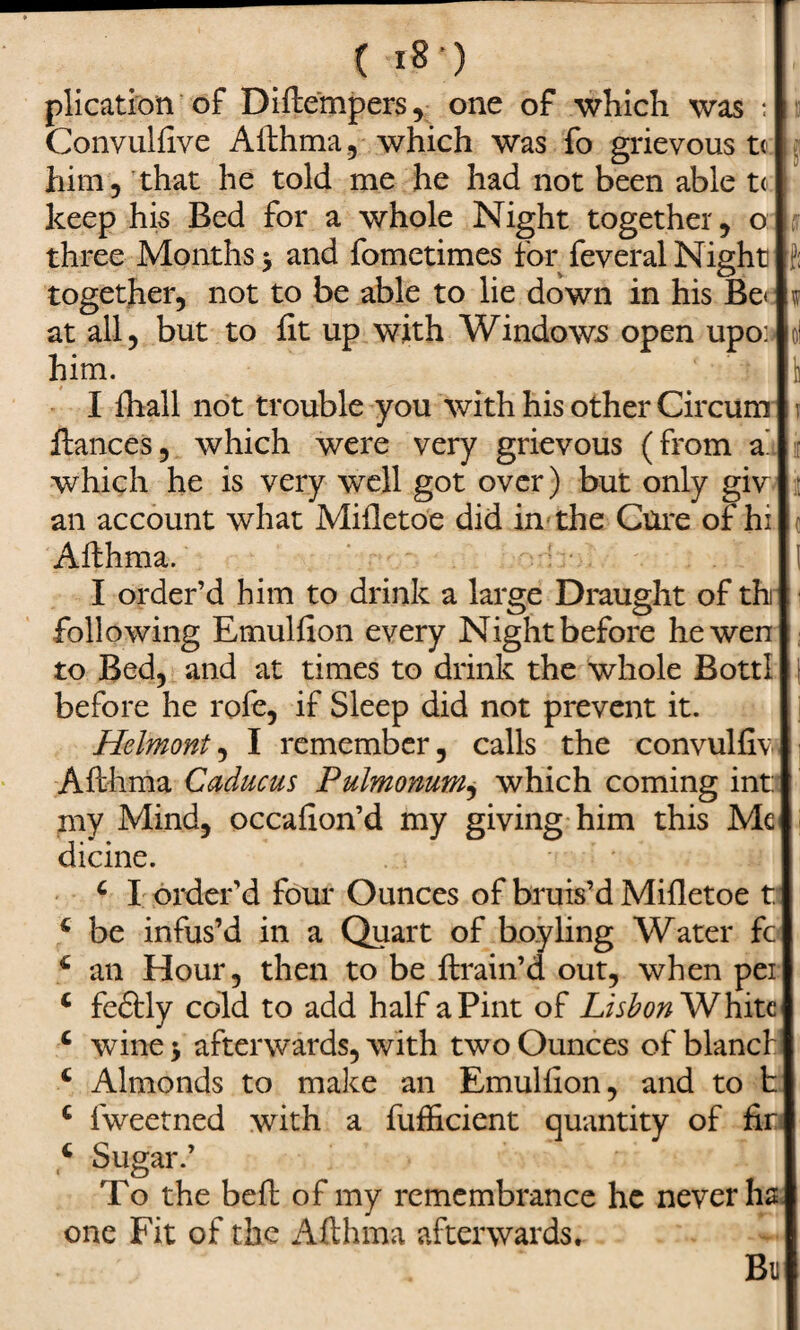 ( i8'5 plication of Diftempers, one of which was : : Convulfive Afthma, which was fo grievous tc him, that he told me he had not been able t< keep his Bed for a whole Night together , o three Months y and fometimes for feveral Night together, not to be able to lie down in his Be< at all, but to fit up with Windows open upo: him. I fhall not trouble you with his other Circum i fiances, which were very grievous (from a' which he is very well got over) but only giv : an account what Mifletoe did in the Cure of hi Afthma. I I order’d him to drink a large Draught of thi following Emulfion every Night before he wen to Bed, and at times to drink the whole BottI before he rofe, if Sleep did not prevent it. Helmont, I remember, calls the convulfiv Afthma Caducus Pulmonum, which coming int: my Mind, occafion’d my giving him this Me dicine. 4 I order’d four Ounces of bruis’d Mifletoe t 4 be infus’d in a Quart of boy ling Water fc 4 an Hour, then to be ftrain’d out, when per 4 feftly cold to add half a Pint of Lisbon White 4 wine j afterwards, with two Ounces of blancf 4 Almonds to make an Emulfion, and to t 4 fweetned with a fufficient quantity of fir 4 Sugar.’ To the beft of my remembrance he never ha one Fit of the Afthma afterwards. Bu