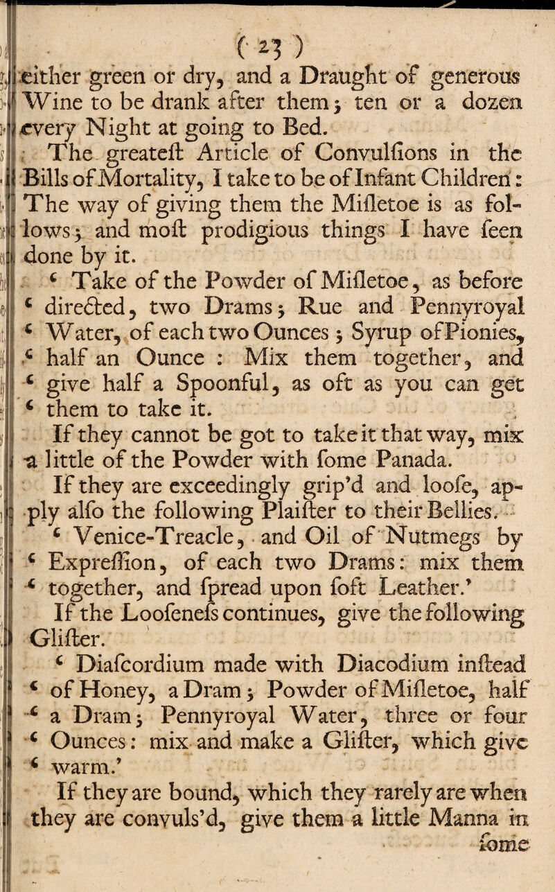 /. . (• *3 ) either green or dry, and a Draught of generous Wine to be drank after them 3 ten or a dozen every Night at going to Bed. The greateff Article of Convulfions in the Bills of Mortality, I take to be of Infant Children: The way of giving them the Mifletoe is as fol¬ lows > and moil prodigious things I have feen done by it. 4 Take of the Powder of Mifletoe, as before 4 diredted, two Drams; Rue and Pennyroyal 4 Water, of each two Ounces; Syrup ofPionies, 4 half an Ounce : Mix them together, and 4 give half a Spoonful, as oft as you can get 4 them to take it. If they cannot be got to take it that way, mix ^ little of the Powder with fome Panada. If they are exceedingly grip’d and loofe, ap¬ ply alfo the following Plaiffer to their Bellies. 4 Venice-Treacle, and Oil of Nutmegs by 4 Expreffion, of each two Drams: mix them 4 together, and fpread upon foft Leather.’ If the Loofenefs continues, give the following Glifler. 4 Diafcordium made with Diacodium inftead 4 of Honey, a Dram; Powder of Mifletoe, half 4 a Dram; Pennyroyal Water, three or four 4 Ounces: mix and make a differ, which give 4 warm.’ If they are bound, which they rarely are when they are convuls’d, give them a little Manna in fame