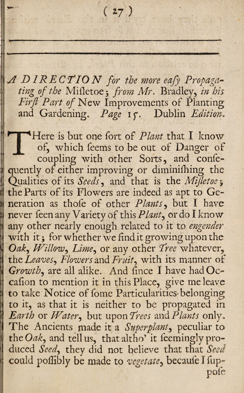 (17) A D IRECT10N for the more eafy Propaga¬ ting of the Miiletoe $ from Mr. Bradley, in his, Firft Part of New Improvements of Planting and Gardening. Page 1 y. Dublin Edition. THere is but one fort of Plant that I know of, which feems to be out of Danger of coupling with other Sorts, and confc- quently of either improving or diminifhing the Qualities of its Seeds, and that is the Mijletoe ^ the Parts of its Flowers are indeed as apt to Ge¬ neration as thofe of other Plants, but 1 have never feen any Variety of this Plant, or do I know any other nearly enough related to it to engender with it * for whether we find it growing upon the Oak, Willow^ Lime, or any other Free whatever, the Leaves, Flowers and Fruit, with its manner of Growth, are all alike. And fince I have had Oc- cafion to mention it in this Place, give me leave to take Notice of feme Particularities* belonging to it, as that it is neither to be propagated in Earth or Water, but upon Frees and Plants only. The Ancients made it a Superplant_, peculiar to the Oakj and tell us, that altho’ it feemingly pro¬ duced Seed, they did not believe that that Seed could poffibly be made to vegetate, becaufe I flip- pofe