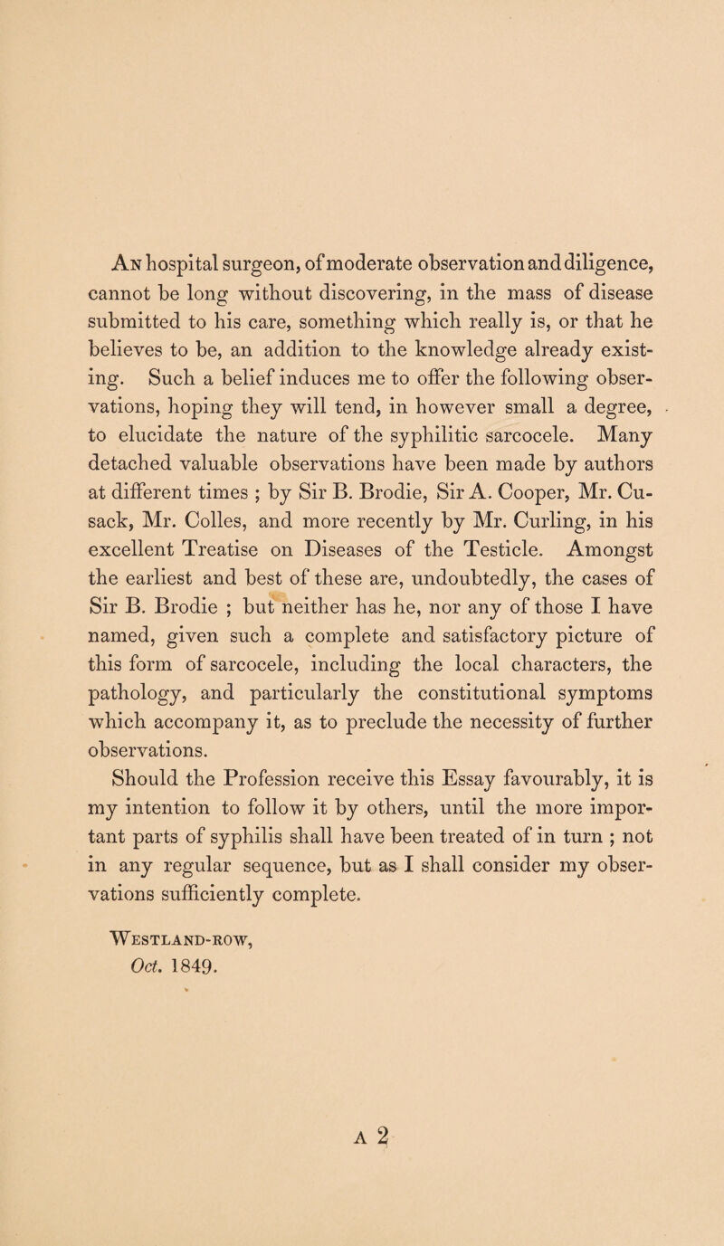 An hospital surgeon, of moderate observation and diligence, cannot be long without discovering, in the mass of disease submitted to his care, something which really is, or that he believes to be, an addition to the knowledge already exist¬ ing. Such a belief induces me to offer the following obser¬ vations, hoping they will tend, in however small a degree, to elucidate the nature of the syphilitic sarcocele. Many detached valuable observations have been made by authors at different times ; by Sir B. Brodie, Sir A. Cooper, Mr. Cu¬ sack, Mr. Colies, and more recently by Mr. Curling, in his excellent Treatise on Diseases of the Testicle. Amongst the earliest and best of these are, undoubtedly, the cases of Sir B. Brodie ; but neither has he, nor any of those I have named, given such a complete and satisfactory picture of this form of sarcocele, including the local characters, the pathology, and particularly the constitutional symptoms which accompany it, as to preclude the necessity of further observations. Should the Profession receive this Essay favourably, it is my intention to follow it by others, until the more impor¬ tant parts of syphilis shall have been treated of in turn ; not in any regular sequence, but as I shall consider my obser¬ vations sufficiently complete. Westland-row, Oct. 1849.