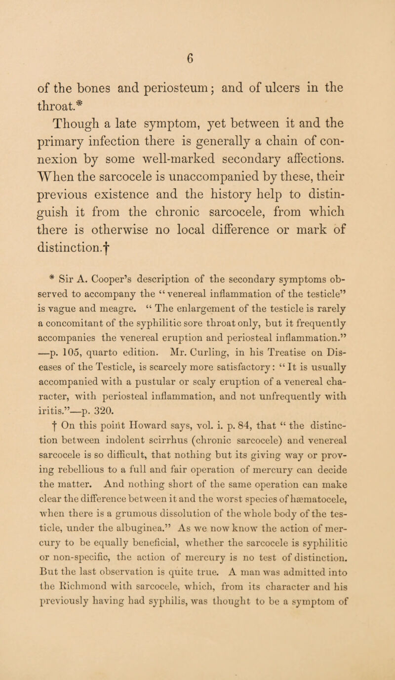 of the bones and periosteum; and of ulcers in the throat.* Though a late symptom, yet between it and the primary infection there is generally a chain of con¬ nexion by some well-marked secondary affections. When the sarcocele is unaccompanied by these, their previous existence and the history help to distin¬ guish it from the chronic sarcocele, from which there is otherwise no local difference or mark of distinction.*j* * Sir A. Cooper’s description of the secondary symptoms ob¬ served to accompany the “venereal inflammation of the testicle” is vague and meagre. “ The enlargement of the testicle is rarely a concomitant of the syphilitic sore throat only, but it frequently accompanies the venereal eruption and periosteal inflammation.” —p. 105, quarto edition. Mr. Curling, in his Treatise on Dis¬ eases of the Testicle, is scarcely more satisfactory: “ It is usually accompanied with a pustular or scaly eruption of a venereal cha¬ racter, with periosteal inflammation, and not unfrequently with iritis.”—p. 320. f On this point Howard says, vol. i. p. 84, that “ the distinc¬ tion between indolent scirrhus (chronic sarcocele) and venereal sarcocele is so difficult, that nothing but its giving way or prov¬ ing rebellious to a full and fair operation of mercury can decide the matter. And nothing short of the same operation can make clear the difference between it and the worst species of haematocele, when there is a grumous dissolution of the whole body of the tes¬ ticle, under the albuginea.” As we now know the action of mer¬ cury to be equally beneficial, whether the sarcocele is syphilitic or non-specific, the action of mercury is no test of distinction. But the last observation is quite true. A man was admitted into the Richmond with sarcocele, which, from its character and his previously having had syphilis, was thought to be a symptom of