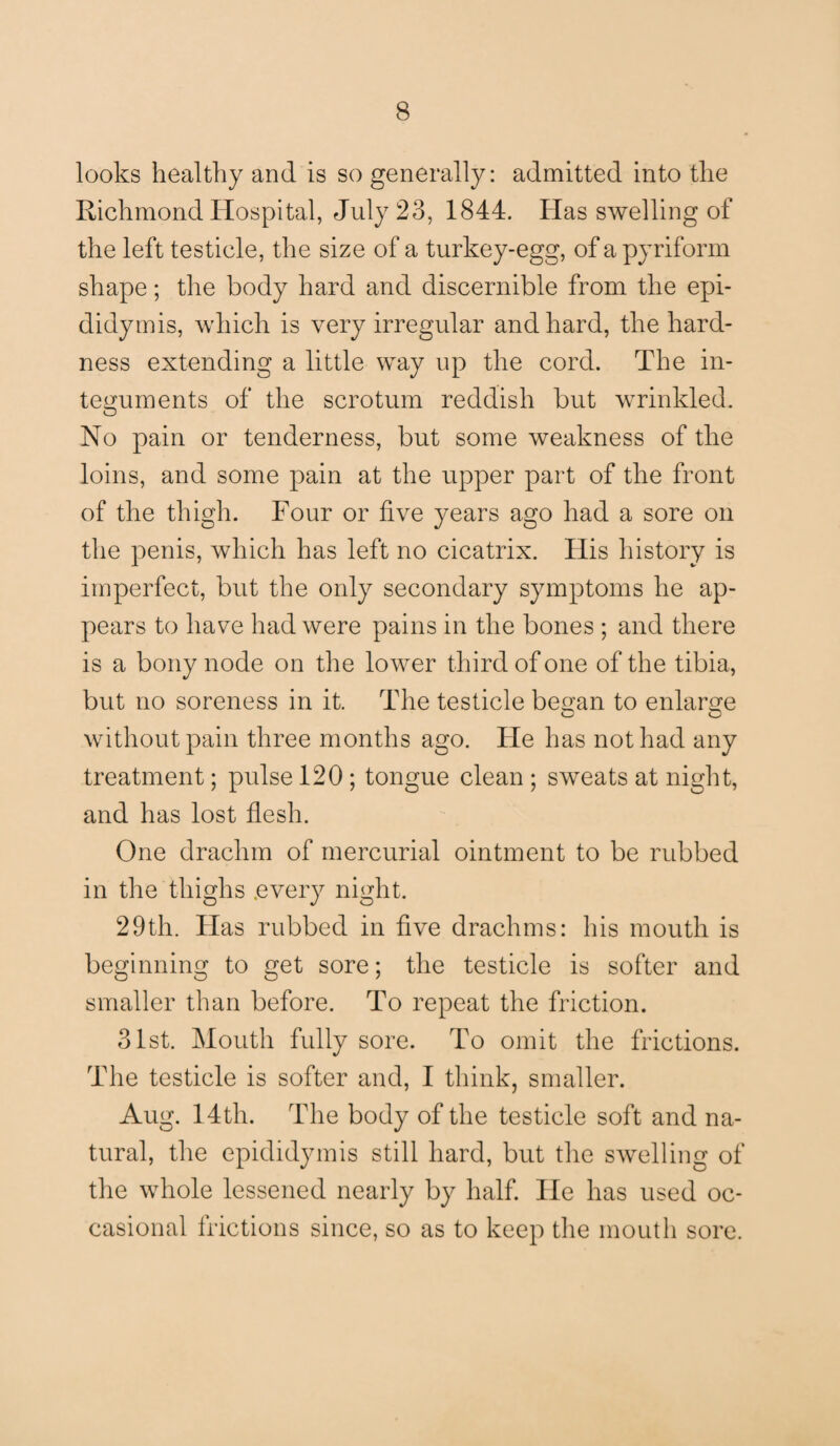 looks healthy and is so generally: admitted into the Richmond Hospital, July 23, 1844. Has swelling of the left testicle, the size of a turkey-egg, of a pyriform shape; the body hard and discernible from the epi¬ didymis, which is very irregular and hard, the hard¬ ness extending a little way up the cord. The in¬ teguments of the scrotum reddish but wrinkled. O No pain or tenderness, but some weakness of the loins, and some pain at the upper part of the front of the thigh. Four or five years ago had a sore on the penis, which has left no cicatrix. His history is imperfect, but the only secondary symptoms he ap¬ pears to have had were pains in the bones ; and there is a bony node on the lower third of one of the tibia, but no soreness in it. The testicle be^an to enlarge without pain three months ago. He has not had any treatment; pulse 120 ; tongue clean ; sweats at night, and has lost flesh. One drachm of mercurial ointment to be rubbed in the thighs .every night. 29th. Has rubbed in five drachms: his mouth is beginning to get sore; the testicle is softer and smaller than before. To repeat the friction. 31st. Mouth fully sore. To omit the frictions. The testicle is softer and, I think, smaller. Aug. 14th. The body of the testicle soft and na¬ tural, the epididymis still hard, but the swelling of the whole lessened nearly by half. lie has used oc¬ casional frictions since, so as to keep the mouth sore.