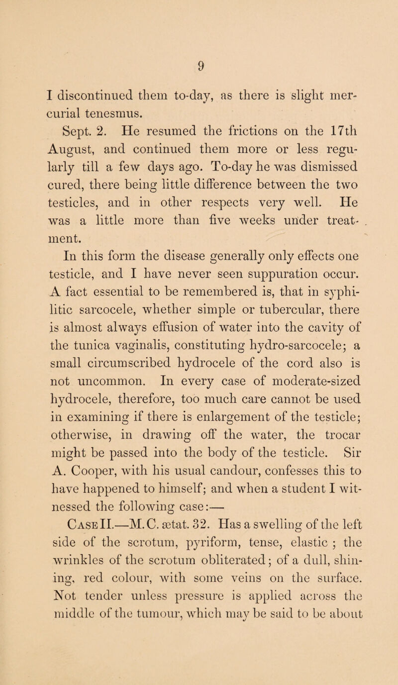 I discontinued them to-day, as there is slight mer¬ curial tenesmus. Sept. 2. He resumed the frictions on the 17th August, and continued them more or less regu¬ larly till a few days ago. To-day he was dismissed cured, there being little difference between the two testicles, and in other respects very well. He was a little more than five weeks under treat¬ ment. In this form the disease generally only effects one testicle, and I have never seen suppuration occur. A fact essential to be remembered is, that in syphi¬ litic sarcocele, whether simple or tubercular, there is almost always effusion of water into the cavity of the tunica vaginalis, constituting hydro-sarcocele; a small circumscribed hydrocele of the cord also is not uncommon. In every case of moderate-sized hydrocele, therefore, too much care cannot be used in examining if there is enlargement of the testicle; otherwise, in drawing off the water, the trocar might be passed into the body of the testicle. Sir A. Cooper, with his usual candour, confesses this to have happened to himself; and when a student I wit¬ nessed the following case:-— Case II.—M.C. setat. 32. Has a swelling of the left side of the scrotum, pyriform, tense, elastic ; the wrinkles of the scrotum obliterated; of a dull, shin¬ ing, red colour, with some veins on the surface. Not tender unless pressure is applied across the middle of the tumour, which may be said to be about