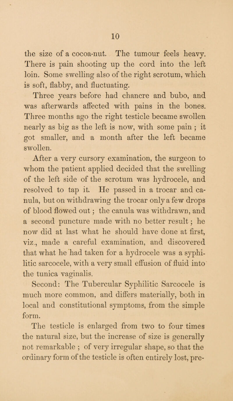 the size of a cocoa-nut. The tumour feels heavy. There is pain shooting up the cord into the left loin. Some swelling also of the right scrotum, which is soft, flabby, and fluctuating. Three years before had chancre and bubo, and was afterwards affected with pains in the bones. Three months ago the right testicle became swollen nearly as big as the left is now, with some pain ; it got smaller, and a month after the left became swollen. After a very cursory examination, the surgeon to whom the patient applied decided that the swelling of the left side of the scrotum was hydrocele, and resolved to tap it. He passed in a trocar and ca- nula, but on withdrawing the trocar only a few drops of blood flowed out; the canula was withdrawn, and a second puncture made with no better result; he now did at last what he should have done at first, viz., made a careful examination, and discovered that what he had taken for a hydrocele was a syphi¬ litic sarcocele, with a very small effusion of fluid into the tunica vaginalis. Second: The Tubercular Syphilitic Sarcocele is much more common, and differs materially, both in local and constitutional symptoms, from the simple form. The testicle is enlarged from two to four times the natural size, but the increase of size is generally not remarkable ; of very irregular shape, so that the ordinary form of the testicle is often entirely lost, pre-