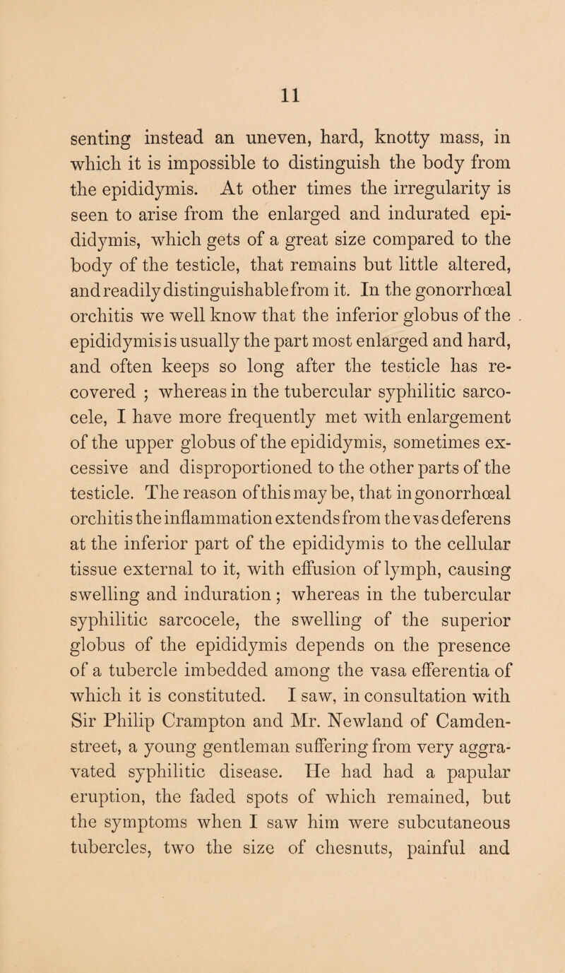 senting instead an uneven, hard, knotty mass, in which it is impossible to distinguish the body from the epididymis. At other times the irregularity is seen to arise from the enlarged and indurated epi¬ didymis, which gets of a great size compared to the body of the testicle, that remains but little altered, and readily distinguishable from it. In the gonorrhoeal orchitis we well know that the inferior globus of the epididymis is usually the part most enlarged and hard, and often keeps so long after the testicle has re¬ covered ; whereas in the tubercular syphilitic sarco- cele, I have more frequently met with enlargement of the upper globus of the epididymis, sometimes ex¬ cessive and disproportioned to the other parts of the testicle. The reason ofthismay be, that in gonorrhoeal orchitis the inflammation extends from the vas deferens at the inferior part of the epididymis to the cellular tissue external to it, with effusion of lymph, causing swelling and induration; whereas in the tubercular syphilitic sarcocele, the swelling of the superior globus of the epididymis depends on the presence of a tubercle imbedded among the vasa efferentia of which it is constituted. I saw, in consultation with Sir Philip Crampton and Mr. Newland of Camden- street, a young gentleman suffering from very aggra¬ vated syphilitic disease. He had had a papular eruption, the faded spots of which remained, but the symptoms when I saw him were subcutaneous tubercles, two the size of chesnuts, painful and