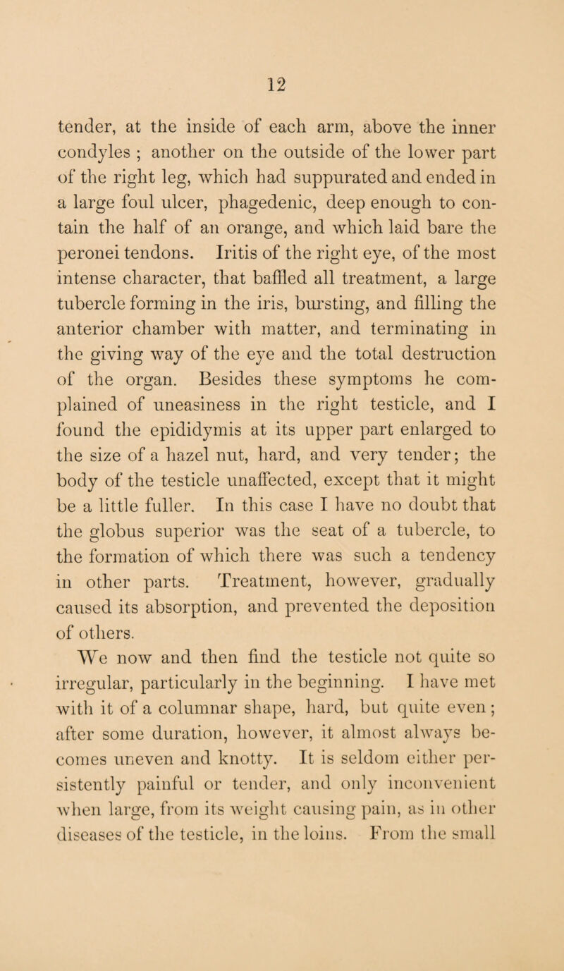 tender, at the inside of each arm, above the inner condyles ; another on the outside of the lower part of the right leg, which had suppurated and ended in a large foul ulcer, phagedenic, deep enough to con¬ tain the half of an orange, and which laid bare the peronei tendons. Iritis of the right eye, of the most intense character, that baffled all treatment, a large tubercle forming in the iris, bursting, and filling the anterior chamber with matter, and terminating in the giving way of the eye and the total destruction of the organ. Besides these symptoms he com¬ plained of uneasiness in the right testicle, and I found the epididymis at its upper part enlarged to the size of a hazel nut, hard, and very tender; the body of the testicle unaffected, except that it might be a little fuller. In this case I have no doubt that the globus superior was the seat of a tubercle, to the formation of which there was such a tendency in other parts. Treatment, however, gradually caused its absorption, and prevented the deposition of others. We now and then find the testicle not quite so irregular, particularly in the beginning. I have met with it of a columnar shape, hard, but quite even ; after some duration, however, it almost always be¬ comes uneven and knotty. It is seldom either per¬ sistently painful or tender, and only inconvenient when large, from its weight causing pain, as in other diseases of the testicle, in the loins. From the small