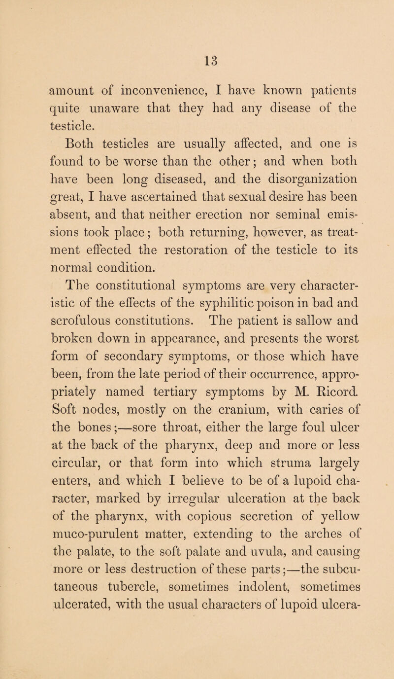 amount of inconvenience, I have known patients quite unaware that they had any disease of the testicle. Both testicles are usually affected, and one is found to be worse than the other; and when both have been long diseased, and the disorganization great, I have ascertained that sexual desire has been absent, and that neither erection nor seminal emis¬ sions took place; both returning, however, as treat¬ ment effected the restoration of the testicle to its normal condition. The constitutional symptoms are very character¬ istic of the effects of the syphilitic poison in bad and scrofulous constitutions. The patient is sallow and broken down in appearance, and presents the worst form of secondary symptoms, or those which have been, from the late period of their occurrence, appro¬ priately named tertiary symptoms by M. Bicord. Soft nodes, mostly on the cranium, with caries of the bones;—sore throat, either the large foul ulcer at the back of the pharynx, deep and more or less circular, or that form into which struma largely enters, and which I believe to be of a lupoid cha¬ racter, marked by irregular ulceration at the back of the pharynx, with copious secretion of yellow muco-purulent matter, extending to the arches of the palate, to the soft palate and uvula, and causing more or less destruction of these parts;—the subcu¬ taneous tubercle, sometimes indolent, sometimes ulcerated, with the usual characters of lupoid ulcera-