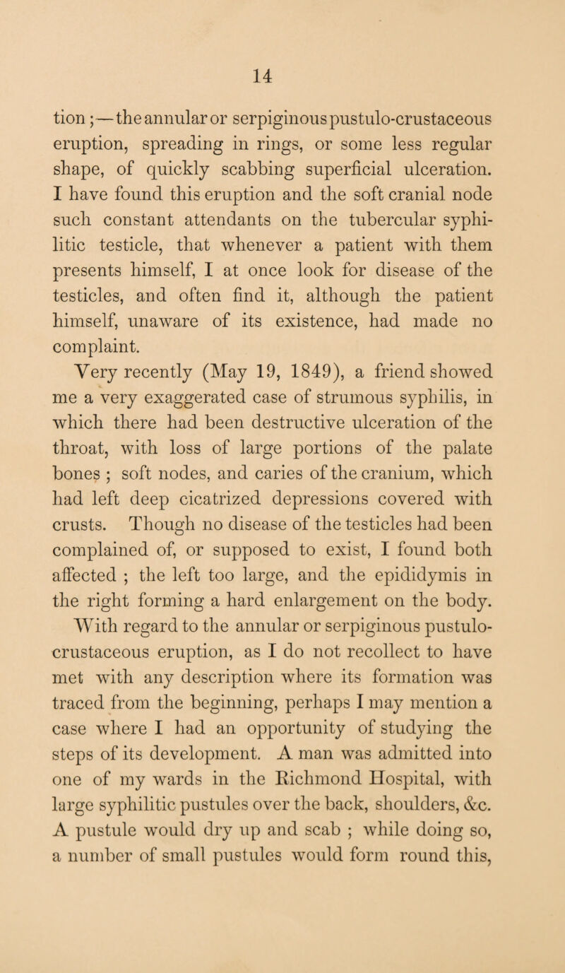 tion;—the annular or serpiginous pustulo-crustaceous eruption, spreading in rings, or some less regular shape, of quickly scabbing superficial ulceration. I have found this eruption and the soft cranial node such constant attendants on the tubercular syphi¬ litic testicle, that whenever a patient with them presents himself, I at once look for disease of the testicles, and often find it, although the patient himself, unaware of its existence, had made no complaint. Very recently (May 19, 1849), a friend showed me a very exaggerated case of strumous syphilis, in which there had been destructive ulceration of the throat, with loss of large portions of the palate bones ; soft nodes, and caries of the cranium, which had left deep cicatrized depressions covered with crusts. Though no disease of the testicles had been complained of, or supposed to exist, I found both affected ; the left too large, and the epididymis in the right forming a hard enlargement on the body. With regard to the annular or serpiginous pustulo- crustaceous eruption, as I do not recollect to have met with any description where its formation was traced from the beginning, perhaps I may mention a case where I had an opportunity of studying the steps of its development. A man was admitted into one of my wards in the Richmond Hospital, with large syphilitic pustules over the back, shoulders, &c. A pustule would dry up and scab ; while doing so, a number of small pustules would form round this,