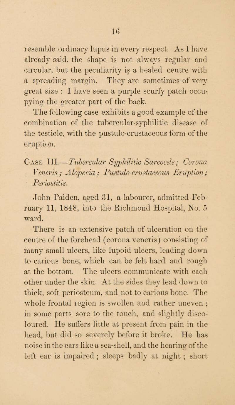 resemble ordinary lupus in every respect. As I have already said, the shape is not always regular and circidar, but the peculiarity is a healed centre with a spreading margin. They are sometimes of very great size : I have seen a purple scurfy patch occu¬ pying the greater part of the back. The following case exhibits a good example of the combination of the tubercular-syphilitic disease of the testicle, with the pustulo-crustaceous form of the eruption. Case III.—Tubercular Syphilitic Sarcocele; Corona Veneris; Alopecia; Pustulo-crustaceous Eruption; Periostitis. John Paiden, aged 31, a labourer, admitted Feb¬ ruary 11, 1848, into the Richmond Hospital, No. 5 ward. There is an extensive patch of ulceration on the centre of the forehead (corona veneris) con-sis ting of many small ulcers, like lupoid ulcers, leading down to carious bone, which can be felt hard and rough at the bottom. The ulcers communicate with each other under the skin. At the sides they lead down to thick, soft periosteum, and not to carious bone. The whole frontal region is swollen and rather uneven ; in some parts sore to the touch, and slightly disco¬ loured. He suffers little at present from pain in the head, but did so severely before it broke, lie has noise in the ears like a sea-shell, and the hearing of the left ear is impaired ; sleeps badly at night ; short
