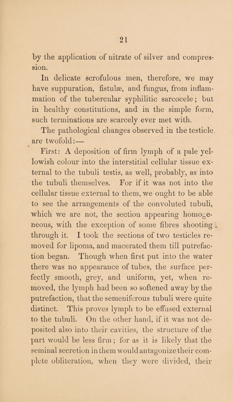 by the application of nitrate of silver and compres¬ sion. In delicate scrofulous men, therefore, we may have suppuration, fistulas, and fungus, from inflam¬ mation of the tubercular syphilitic sarcocele; but in healthy constitutions, and in the simple form, such terminations are scarcely ever met with. The pathological changes observed in the testicle, are twofold:— First: A deposition of firm lymph of a pale yel¬ lowish colour into the interstitial cellular tissue ex¬ ternal to the tubuli testis, as well, probably, as into the tubuli themselves. For if it was not into the cellular tissue external to them, we ought to be able to see the arrangements of the convoluted tubuli, which we are not, the section appearing homoge¬ neous, with the exception of some fibres shootingg. through it. I took the sections of two testicles re¬ moved for lipoma, and macerated them till putrefac¬ tion began. Though when first put into the water there was no appearance of tubes, the surface per¬ fectly smooth, grey, and uniform, yet, when re¬ moved, the lymph had been so softened away by the putrefaction, that the semeniferous tubuli were quite distinct. This proves lymph to be effused external to the tubuli. On the other hand, if it was not de¬ posited also into their cavities, the structure of the part would be less firm ; for as it is likely that the seminal secretion in them would antagonize their com- O plete obliteration, when they were divided, their