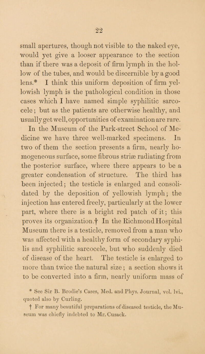 small apertures, though not visible to the naked eye, would yet give a looser appearance to the section than if there was a deposit of firm lymph in the hol¬ low of the tubes, and would be discernible by a good lens.* I think this uniform deposition of firm yel¬ lowish lymph is the pathological condition in those cases which I have named simple syphilitic sarco- cele; but as the patients are otherwise healthy, and usually get well, opportunities of examination are rare. In the Museum of the Park-street School of Me¬ dicine we have three well-marked specimens. In two of them the section presents a firm, nearly ho¬ mogeneous surface, some fibrous stride radiating from the posterior surface, where there appears to be a greater condensation of structure. The third has been injected; the testicle is enlarged and consoli¬ dated by the deposition of yellowish lymph; the injection has entered freely, particularly at the lower part, where there is a bright red patch of it; this proves its organization.f In the Richmond Hospital Museum there is a testicle, removed from a man who was affected with a healthy form of secondary syphi¬ lis and syphilitic sarcocele, but who suddenly died of disease of the heart. The testicle is enlarged to more than twice the natural size ; a section shows it to be converted into a firm, nearly uniform mass of * See Sir B. Brodie’s Cases, Med. and Pliys. Journal, vol. lvi., quoted also by Curling. | For many beautiful preparations of diseased testicle, the Mu¬ seum was chiefly indebted to Mr. Cusack.