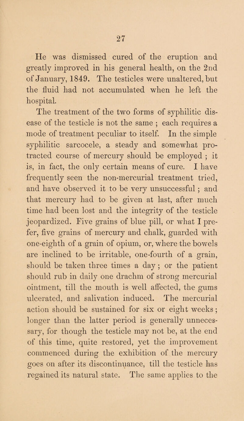 He was dismissed cured of the eruption and greatly improved in his general health, on the 2nd of January, 1849. The testicles were unaltered, but the fluid had not accumulated when he left the hospital. The treatment of the two forms of syphilitic dis¬ ease of the testicle is not the same ; each requires a mode of treatment peculiar to itself. In the simple syphilitic sarcocele, a steady and somewhat pro¬ tracted course of mercury should be employed ; it is, in fact, the only certain means of cure. I have frequently seen the non-mercurial treatment tried, and have observed it to be very unsuccessful ; and that mercury had to be given at last, after much time had been lost and the integrity of the testicle jeopardized. Five grains of blue pill, or what I pre¬ fer, five grains of mercury and chalk, guarded with one-eighth of a grain of opium, or, where the bowels are inclined to be irritable, one-fourth of a grain, should be taken three times a day ; or the patient should rub in daily one drachm of strong mercurial ointment, till the mouth is well affected, the gums ulcerated, and salivation induced. The mercurial action should be sustained for six or eight weeks ; longer than the latter period is generally unneces¬ sary, for though the testicle may not be, at the end of this time, quite restored, yet the improvement commenced during the exhibition of the mercury goes on after its discontinuance, till the testicle has regained its natural state. The same applies to the