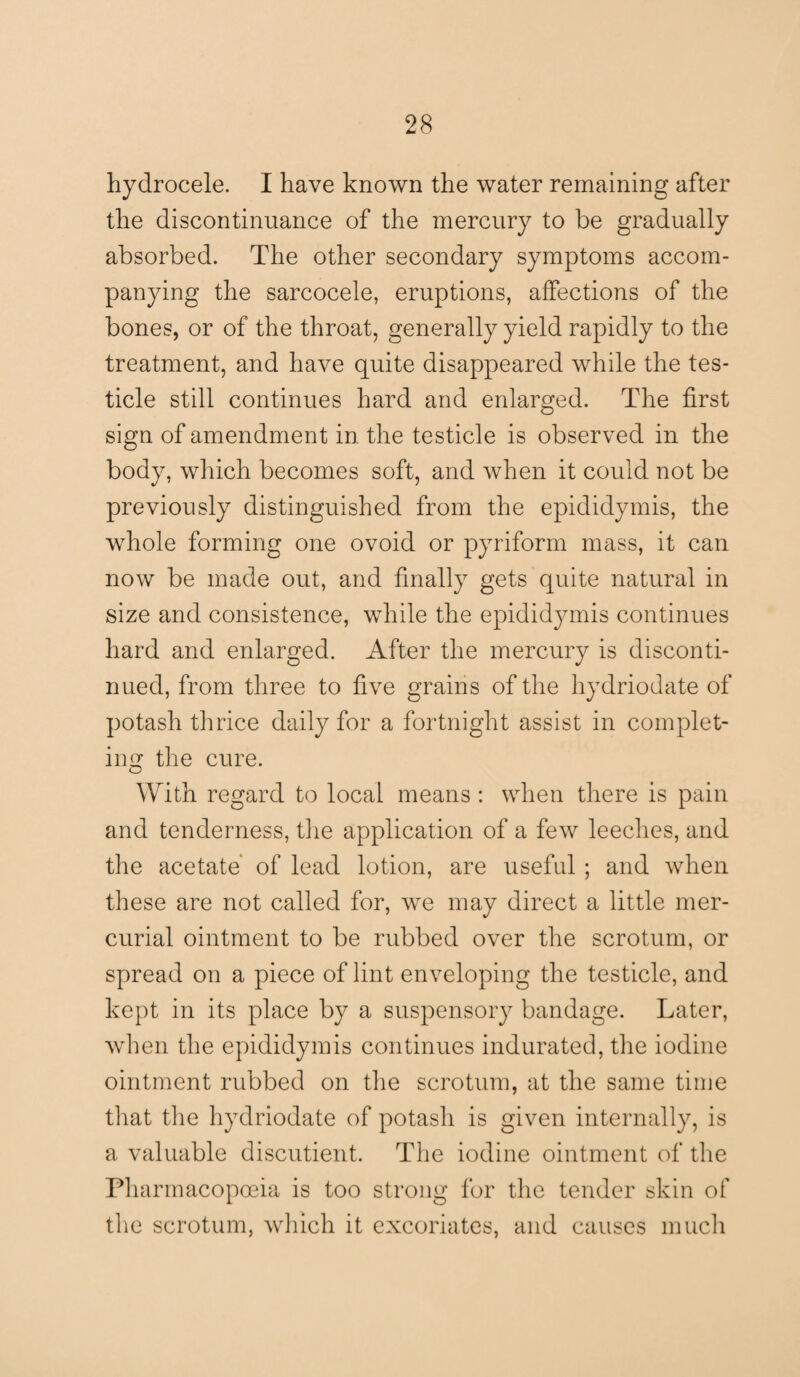 hydrocele. I have known the water remaining after the discontinuance of the mercury to be gradually absorbed. The other secondary symptoms accom¬ panying the sarcocele, eruptions, affections of the bones, or of the throat, generally yield rapidly to the treatment, and have quite disappeared while the tes¬ ticle still continues hard and enlarged. The first sign of amendment in the testicle is observed in the body, which becomes soft, and when it could not be previously distinguished from the epididymis, the whole forming one ovoid or pyriform mass, it can now be made out, and finally gets quite natural in size and consistence, while the epididymis continues hard and enlarged. After the mercury is disconti¬ nued, from three to five grains of the hydriodate of potash thrice daily for a fortnight assist in complet¬ ing the cure. With regard to local means : when there is pain and tenderness, the application of a few leeches, and the acetate of lead lotion, are useful ; and when these are not called for, we may direct a little mer¬ curial ointment to be rubbed over the scrotum, or spread on a piece of lint enveloping the testicle, and kept in its place by a suspensory bandage. Later, when the epididymis continues indurated, the iodine ointment rubbed on the scrotum, at the same time that the hydriodate of potash is given internally, is a valuable discutient. The iodine ointment of the Pharmacopoeia is too strong for the tender skin of the scrotum, which it excoriates, and causes much