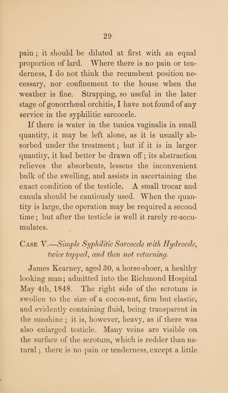 pain ; it should be diluted at first with an equal proportion of lard. Where there is no pain or ten¬ derness, I do not think the recumbent position ne¬ cessary, nor confinement to the house when the weather is fine. Strapping, so useful in the later stage of gonorrhoeal orchitis, I have not found of any service in the syphilitic sarcocele. If there is water in the tunica vaginalis in small quantity, it may be left alone, as it is usually ab¬ sorbed under the treatment; but if it is in larger quantity, it had better be drawn off; its abstraction relieves the absorbents, lessens the inconvenient bulk of the swelling, and assists in ascertaining the exact condition of the testicle. A small trocar and canula should be cautiously used. When the quan¬ tity is large, the operation may be required a second time; but after the testicle is well it rarely re-accu- mulates. Case Y.—Simple Syphilitic Sarcocele with Hydrocele, twice tapped,, and then not returning. James Kearney, aged 30, a horse-shoer, a healthy looking man; admitted into the Richmond Hospital May 4th, 1848. The right side of the scrotum is swollen to the size of a cocoa-nut, firm but elastic, and evidently containing fluid, being transparent in the sunshine ; it is, however, heavy, as if there was also enlarged testicle. Many veins are visible on the surface of the scrotum, which is redder than na¬ tural ; there is no pain or tenderness, except a little