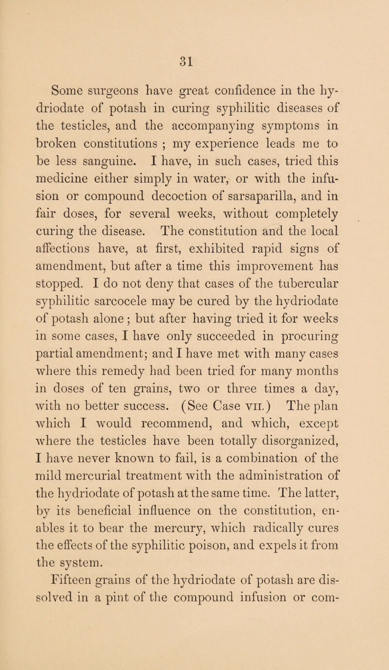 Some surgeons have great confidence in the hy- driodate of potash in curing syphilitic diseases of the testicles, and the accompanying symptoms in broken constitutions ; my experience leads me to be less sanguine. I have, in such cases, tried this medicine either simply in water, or with the infu¬ sion or compound decoction of sarsaparilla, and in fair doses, for several weeks, without completely curing the disease. The constitution and the local affections have, at first, exhibited rapid signs of amendment, but after a time this improvement has stopped. I do not deny that cases of the tubercular syphilitic sarcocele may be cured by the hydriodate of potash alone; but after having tried it for weeks in some cases, I have only succeeded in procuring partial amendment; and I have met with many cases where this remedy had been tried for many months in doses of ten grains, two or three times a day, with no better success. (See Case vn.) The plan which I would recommend, and which, except where the testicles have been totally disorganized, I have never known to fail, is a combination of the mild mercurial treatment with the administration of the hydriodate of potash at the same time. The latter, by its beneficial influence on the constitution, en¬ ables it to bear the mercury, which radically cures the effects of the syphilitic poison, and expels it from the system. Fifteen grains of the hydriodate of potash are dis¬ solved in a pint of the compound infusion or com-