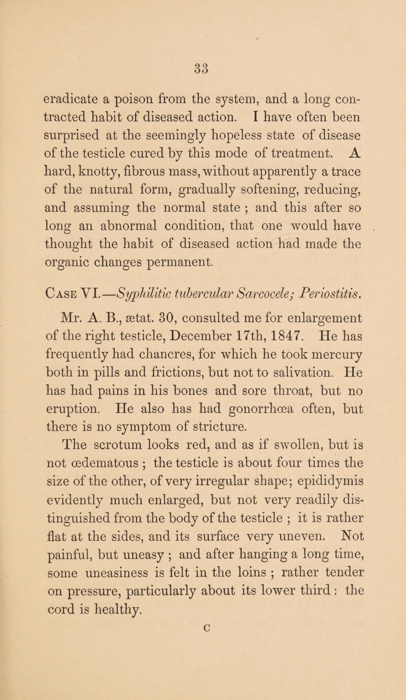 eradicate a poison from the system, and a long con¬ tracted habit of diseased action. I have often been surprised at the seemingly hopeless state of disease of the testicle cured by this mode of treatment, A hard, knotty, fibrous mass, without apparently a trace of the natural form, gradually softening, reducing, and assuming the normal state ; and this after so long an abnormal condition, that one would have thought the habit of diseased action had made the organic changes permanent. Case VI.—Syphilitic tubercular Sarcocele; Periostitis. Mr. A. B., setat. 30, consulted me for enlargement of the right testicle, December 17th, 1847. He has frequently had chancres, for which he took mercury both in pills and frictions, but not to salivation. He has had pains in his bones and sore throat, but no eruption. He also has had gonorrhoea often, but there is no symptom of stricture. The scrotum looks red, and as if swollen, but is not oedematous ; the testicle is about four times the size of the other, of very irregular shape; epididymis evidently much enlarged, but not very readily dis¬ tinguished from the body of the testicle ; it is rather flat at the sides, and its surface very uneven. Not painful, but uneasy ; and after hanging a long time, some uneasiness is felt in the loins ; rather tender on pressure, particularly about its lower third: the cord is healthy. c